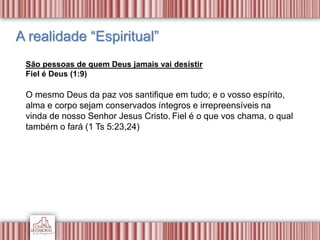A realidade “Espiritual”
São pessoas de quem Deus jamais vai desistir
Fiel é Deus (1:9)
O mesmo Deus da paz vos santifique em tudo; e o vosso espírito,
alma e corpo sejam conservados íntegros e irrepreensíveis na
vinda de nosso Senhor Jesus Cristo. Fiel é o que vos chama, o qual
também o fará (1 Ts 5:23,24)
 