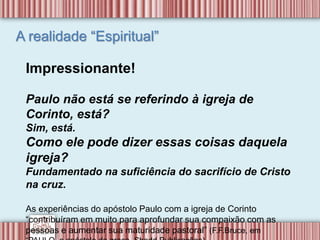 A realidade “Espiritual”
Impressionante!
Paulo não está se referindo à igreja de
Corinto, está?
Sim, está.
Como ele pode dizer essas coisas daquela
igreja?
Fundamentado na suficiência do sacrifício de Cristo
na cruz.
As experiências do apóstolo Paulo com a igreja de Corinto
“contribuíram em muito para aprofundar sua compaixão com as
pessoas e aumentar sua maturidade pastoral” (F.F.Bruce, em
 