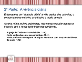 2ª Parte: A vivência diária
Entendemos por “vivência diária” a vida prática dos coríntios, o
comportamento exterior, as atitudes e modo de vida.
A carta relata muitos problemas, mas vamos estudar apenas a
questão que o nosso texto base nos apresenta.
A igreja de Corinto estava dividida (1:10)
Havia contendas entre seus membros (1:11)
Havia preferências da parte de alguns membros com relação aos líderes
da igreja (1:12)
 