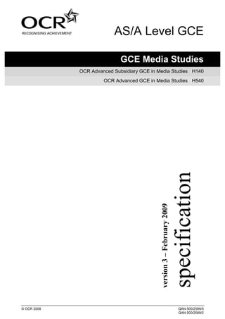 AS/A Level GCE

                             GCE Media Studies
             OCR Advanced Subsidiary GCE in Media Studies H140
                      OCR Advanced GCE in Media Studies H540




                                                                        specification
                                            version 3 – February 2009




© OCR 2008                                                                  QAN 500/2599/5
                                                                            QAN 500/2589/2
 