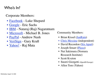 Who’s In?
        Corporate Members:
          •   Facebook - Luke Shepard
          •   Google - Eric Sachs
          •   IBM - Nataraj (Raj) Nagaratnam
          •   Microsoft - Michael B. Jones   Community Members:
          •   PayPal - Andrew Nash            • Brian Kissel (JanRain)
          •   VeriSign - Gary Krall           • Chris Messina (independent)
          •   Yahoo! - Raj Mata               • David Recordon (Six Apart)
                                                 • Joseph Smarr (Plaxo)
                                                 • Nat Sakimura (Nomura
                                                   Research Institute)
                                                 • Scott Kveton
                                                 • Snorri Giorgetti (OpenID Europe)
                                                 • Allen Tom (Yahoo)

Wednesday, August 19, 2009
 