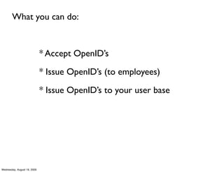What you can do:



                             * Accept OpenID’s

                             * Issue OpenID’s (to employees)

                             * Issue OpenID’s to your user base




Wednesday, August 19, 2009
 