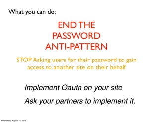 What you can do:

                                END THE
                               PASSWORD
                              ANTI-PATTERN
                STOP Asking users for their password to gain
                   access to another site on their behalf


                        Implement Oauth on your site
                        Ask your partners to implement it.

Wednesday, August 19, 2009
 
