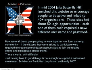 In mid 2004 Julia Butterﬂy Hill
                                    launched this website to encourage
                                    people to be active and linked to
                                    40+ organizations. These sites had
                                    about 50 login opportunities - each
                                    one of them each required a new/
                                    different user name and password.

        How were all these groups going to work together –to form a strong
        community - if the citizens they were asking to participate were
        required to create several dozen accounts just to join the related
        efforts and collaborate across them?
        The answer is: with difﬁculty.
        Just having links to good things is not enough to support a networked
        movement. Activism as Patriotism only lasted until early 2007.

Wednesday, August 19, 2009
 