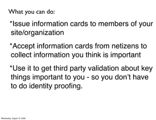 What you can do:
         *Issue information cards to members of your
         site/organization
         *Accept information cards from netizens to
         collect information you think is important
         *Use it to get third party validation about key
         things important to you - so you donʼt have
         to do identity prooﬁng.



Wednesday, August 19, 2009
 