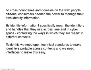 To cross boundaries and domains on the web people,
         citizens, consumers needed the power to manage their
         own identity information.

         By identity information I speciﬁcally mean the identiﬁers
         and handles that they use across time and in cyber
         space - controlling the ways in which they are “seen” in
         different contexts.

         To do this we need open technical standards to make
         identiﬁers portable across contexts and we need
         interfaces to make this easy.




Wednesday, August 19, 2009
 