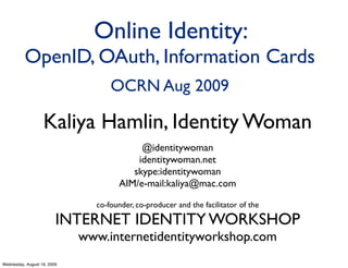 Online Identity:
          OpenID, OAuth, Information Cards
                                   OCRN Aug 2009

                   Kaliya Hamlin, Identity Woman
                                          @identitywoman
                                         identitywoman.net
                                        skype:identitywoman
                                     AIM/e-mail:kaliya@mac.com

                               co-founder, co-producer and the facilitator of the

                         INTERNET IDENTITY WORKSHOP
                             www.internetidentityworkshop.com
Wednesday, August 19, 2009
 