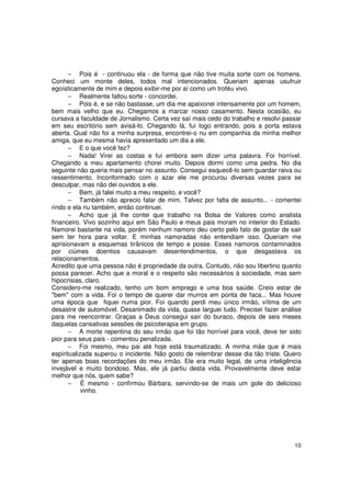 − Pois é - continuou ela - de forma que não tive muita sorte com os homens.
Conheci um monte deles, todos mal intencionados. Queriam apenas usufruir
egoísticamente de mim e depois exibir-me por aí como um troféu vivo.
       − Realmente faltou sorte - concordei.
       − Pois é, e se não bastasse, um dia me apaixonei intensamente por um homem,
bem mais velho que eu. Chegamos a marcar nosso casamento. Nesta ocasião, eu
cursava a faculdade de Jornalismo. Certa vez saí mais cedo do trabalho e resolvi passar
em seu escritório sem avisá-lo. Chegando lá, fui logo entrando, pois a porta estava
aberta. Qual não foi a minha surpresa, encontrei-o nu em companhia da minha melhor
amiga, que eu mesma havia apresentado um dia a ele.
       − E o que você fez?
       − Nada! Virei as costas e fui embora sem dizer uma palavra. Foi horrível.
Chegando a meu apartamento chorei muito. Depois dormi como uma pedra. No dia
seguinte não queria mais pensar no assunto. Consegui esquecê-lo sem guardar raiva ou
ressentimento. Inconformado com o azar ele me procurou diversas vezes para se
desculpar, mas não dei ouvidos a ele.
       − Bem, já falei muito a meu respeito, e você?
       − Também não aprecio falar de mim. Talvez por falta de assunto... - comentei
rindo e ela riu também, então continuei.
       − Acho que já lhe contei que trabalho na Bolsa de Valores como analista
financeiro. Vivo sozinho aqui em São Paulo e meus pais moram no interior do Estado.
Namorei bastante na vida, porém nenhum namoro deu certo pelo fato de gostar de sair
sem ter hora para voltar. E minhas namoradas não entendiam isso. Queriam me
aprisionavam a esquemas tirânicos de tempo e posse. Esses namoros contaminados
por ciúmes doentios causavam desentendimentos, o que desgastava os
relacionamentos.
Acredito que uma pessoa não é propriedade da outra. Contudo, não sou libertino quanto
possa parecer. Acho que a moral e o respeito são necessários à sociedade, mas sem
hipocrisias, claro.
Considero-me realizado, tenho um bom emprego e uma boa saúde. Creio estar de
"bem" com a vida. Foi o tempo de querer dar murros em ponta de faca... Mas houve
uma época que fiquei numa pior. Foi quando perdi meu único irmão, vítima de um
desastre de automóvel. Desanimado da vida, quase larguei tudo. Precisei fazer análise
para me reencontrar. Graças a Deus consegui sair do buraco, depois de seis meses
daquelas cansativas sessões de psicoterapia em grupo.
       − A morte repentina do seu irmão que foi tão horrível para você, deve ter sido
pior para seus pais - comentou penalizada.
       − Foi mesmo, meu pai até hoje está traumatizado. A minha mãe que é mais
espiritualizada superou o incidente. Não gosto de relembrar desse dia tão triste. Quero
ter apenas boas recordações do meu irmão. Ele era muito legal, de uma inteligência
invejável e muito bondoso. Mas, ele já partiu desta vida. Provavelmente deve estar
melhor que nós, quem sabe?
       − É mesmo - confirmou Bárbara, servindo-se de mais um gole do delicioso
            vinho.




                                                                                    10
 
