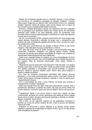 Depois de incontáveis paradas para o merecido repouso, o guia sempre
nos informava, em castelhano carregado de sotaque indígena, o quanto
faltava para chegarmos ao destino final. Caminhando horas a fio, naquelas
subidas íngremes cheias de pedras, todo mundo estava com a língua de
fora. Exceto o guia, já acostumado àquela vida rude.
   Embora o cansaço dominasse o grupo, era impossível não ficar extasiado
com as paisagens que desfilavam diante dos nossos olhos. As montanhas
próximas eram verdes e as mais distantes, azuis. As montanhas mais
elevadas tinham uma cor esbranquiçada e monótona em razão das esparsas
nuvens que os envolviam.
   No céu, um imponente condor, planava suavemente com suas longas asas
negras abertas, chamando a atenção do grupo, que o acompanhou até
perdê-lo de vista. Considerado sagrado pela cultura inca, o condor é a maior
ave voadora do mundo.
   Dois dias que caminhávamos em direção a Machu Picchu e ela nunca
chegava. Mas pelo plano do guia, passaríamos a noite lá.
   Por volta das cinco horas da tarde, quando o sol se escondia atrás das
montanhas, finalmente chegamos na sagrada Machu Picchu. Cidade
construída há séculos para abrigar autoridades do Império Inca e depois foi
abandonada misteriosamente por seus habitantes.
   Assim que o pessoal chegou foi explorar as ruínas arqueológicas do local.
Não antes do guia informar, com visível satisfação que a cidade possuíra em
seu apogeu, mais de duzentas construções, entre casas, templos e
armazéns.
   Observamos que as casas dos incas possuíam o teto de sapé, num ângulo
fechado, para evitar o acúmulo de neve. Todas as casas formam construídas
com pedras aparadas e encaixadas com incrível precisão. O governo
peruano restaurou algumas dessas casas. Assim dava para imaginar o
quanto a cidade era bonita.
   Em meio às inúmeras construções demolidas pelo tempo, procurei
identificar a ruína onde provavelmente estaria oculto o sonhado Crânio de
Cristal. Horas depois consegui localizá-la. Contudo a noite se aproximava,
impossibilitando a busca.
   Com a proximidade da noite, o guia ordenou ao grupo que armasse o
acampamento. E todos o atenderam.
   Sabia que àquela hora não daria mais para empreender a busca, mas o
pensamento obsessivo a respeito do crânio não saía da minha mente. Na
manhã seguinte, a primeira coisa que faria em Machu Picchu seria procurá-
lo.
   Trabalhamos rápido e em pouco tempo o local ficou repleto de iglus
multicoloridos, armados em círculo, lembrando uma aldeia de índios. Depois
fomos comer e beber. Sempre conversando bastante e olhando as estrelas.
Depois, cansados, fomos dormir.
   Dito e feito, no dia seguinte, quando um sol gigantesco começava a
iluminar as ruínas do extinto Império do Sol, iniciei a procura do fabuloso
Crânio de Cristal.
   Enquanto eu procurava o crânio, Bárbara e as demais moças faziam
trabalhos corporais de energização em Machu Picchu, que é um dos portais
mais energéticos do planeta.


                                                                               100
 