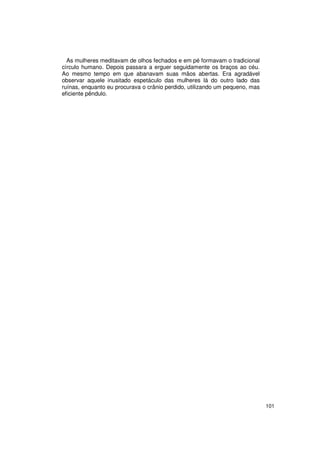As mulheres meditavam de olhos fechados e em pé formavam o tradicional
círculo humano. Depois passara a erguer seguidamente os braços ao céu.
Ao mesmo tempo em que abanavam suas mãos abertas. Era agradável
observar aquele inusitado espetáculo das mulheres lá do outro lado das
ruínas, enquanto eu procurava o crânio perdido, utilizando um pequeno, mas
eficiente pêndulo.




                                                                             101
 