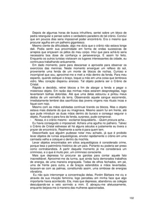 Depois de algumas horas de busca infrutífera, sentei sobre um bloco de
pedra retangular e pensei sobre o verdadeiro paradeiro do tal crânio. Concluí
que em poucos dias seria impossível poder encontrá-lo. Era o mesmo que
procurar agulha em um palheiro gigantesco.
  Mesmo ciente da dificuldade, algo me dizia que o crânio não estava longe
dali. Podia sentir sua proximidade em forma de ondas sucessivas de
arrepios que eriçavam os pêlos do meu corpo. Intuí que para achá-lo seria
necessária boa dose de confiança e perseverança. E assim foi feito.
Enquanto os outros turistas visitavam os lugares interessantes da cidade, eu
continuava trabalhando arduamente.
  Em dado momento, parei para descansar e aproveite para observar os
exercícios das meninas. Neste momento enxerguei um reflexo do sol,
proveniente uma fenda de um monte de blocos de rochas. Curioso e
incorrigível que sou, aproximei-me e meti a mão dentro da fenda. Para meu
espanto, quando estiquei o braço, toquei a mão em uma coisa que lembrava
vidro. Meu coração disparou ansioso. Tal objeto poderia ser o Crânio de
Cristal.
  Rápido e decidido, retirei blocos a fim de alargar a fenda e pegar o
misterioso objeto. Em razão das minhas mãos estarem desprotegidas, logo
levantaram bolhas doloridas. Até que uma delas estourou e pintou meus
dedos de um vermelho da terra. Observando aquele sangue escorrendo,
imediatamente lembrei dos sacrifícios das jovens virgens nos rituais incas e
fiquei com nojo.
  Mesmo com as mãos esfoladas continuei tirando os blocos. Mas o objeto
estava mais distante do que eu imaginava. Mesmo assim fui em frente, até
que pude introduzir as duas mãos dentro do buraco e consegui segurar o
objeto, Puxando-o para fora da fenda, surpreso, pude comprovar.
- Nossa, é o crânio mesmo - exclamei boquiaberto. - Quem procura acha...
  Eu havia conseguido o impossível. Achara uma agulha no palheiro. Talvez
o Crânio de Cristal estivesse ali há alguns séculos e justamente eu tivera o
prazer de encontrá-lo. Realmente a sorte é para quem tem.
  Desconfiado que alguém pudesse notar meu achado, já que é proibido
levar objetos de ruínas arqueológicas, envolvi rapidamente o crânio em uma
camiseta velha e coloquei-o dentro da mochila.
  Levar objetos encontrados em sítios arqueológicos é considerado crime,
porque lesa o patrimônio histórico de um país. Portanto eu poderia ser preso
como contrabandista. A partir daquele momento já me considerava um
criminoso, e o que é muito pior, um criminoso consciente.
  Mais que depressa fui procurar as garotas para contar aquele fato
inacreditável. Aproximei-me da turma, que ainda fazia demorados trabalhos
de energia, de uma maneira engraçada. Todas de olhos fechados, em pé,
uma de frente para outra, e de braços estendidos e mãos levantadas,
tocavam-se com as palmas, constituindo assim, uma simbiose de energias
vibratória.
   Eu não quis interromper a concentração delas. Porém Bárbara me viu e
através da sua intuição feminina, logo percebeu em minha face que algo
importante havia acontecido. Ela, mais que depressa, abandonou as colegas
desculpando-se e veio sorrindo a mim. E abraçou-me afetuosamente,
enquanto beijava-me à maneira das mulheres apaixonadas.


                                                                                102
 