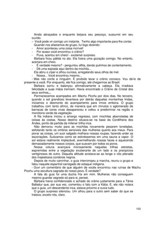 Ainda abraçados e enquanto beijava seu pescoço, sussurrei em seu
     ouvido.
     − Você pode vir comigo um instante. Tenho algo importante para lhe contar.
       Quando nos afastamos do grupo, fui logo dizendo:
     - Amor aconteceu uma coisa incrível!
     - Por acaso você encontrou o crânio?
     - Puxa, acertou em cheio! - exclamei surpreso.
       Bárbara ficou pálida no ato. Ela fizera uma gozação comigo. No entanto,
     acertara em cheio.
     - É verdade mesmo? - perguntou aflita, dando pulinhos de contentamento.
     - Dê uma espiada aqui dentro da mochila...
       Ela abriu o zíper e olhou curiosa, arregalando seus olhos de mel.
     - Nossa... Você encontrou mesmo...
     - Mas não conte a ninguém. É proibido levar o crânio conosco. Vou dá-lo de
presente a você. Por enquanto, ele fica comigo, até chegarmos ao Brasil.
       Bárbara sorriu e balançou afirmativamente a cabeça. Ela irradiava
     felicidade e suas mãos tremiam. Havia encontrado o Crânio de Cristal dos
     seus sonhos...
       Permanecemos acampados em Machu Picchu por dois dias. No terceiro,
     quando o sol grandioso levantava por detrás daquelas montanhas lindas,
     iniciamos o desmonte do acampamento para irmos embora. O grupo
     trabalhou com tanto afinco, de maneira que em minutos o aglomerado de
     barracas de cores vivas desapareceu e voltou a predominar na região o
     monótono verde da vegetação.
       A fila indiana iniciou o amargo regresso, com mochilas abarrotadas de
     coisas às costas. Nosso destino situava-se na base da Cordilheira dos
     Andes, ponto de partida da milenar trilha inca.
       Não demorou muito para as mochilas novamente pesarem toneladas,
     esfolando tanto os ombros sensíveis das mulheres quanto aos meus. Para
     piorar as coisas, um suor salgado molhava nossas roupas, fazendo arder as
     escoriações. Suávamos como se estivéssemos em uma sauna a vapor. O
     sol estava realmente implacável, avermelhando nossas faces e aquecendo
     demasiadamente nossos corpos, que suavam por todos os poros.
       Nossa coluna avançava morosamente naquelas trilhas estreitas,
     espremidas entre a vegetação exuberante de um lado e os precipícios
     vertiginosos do outro. Daquela altitude avistava-se ao longe o vôo planado
     dos majestosos condores negros.
       Depois de muito caminhar, o guia interrompeu a marcha, reuniu o grupo e
     falou naquele espanhol carregado de sotaque indígena.
     - Ouvi um comentário de que alguém de vocês encontrou nas ruínas de Machu
Picchu uma escultura sagrada do nosso povo. É verdade?
       A fala do guia foi uma ducha fria em mim. Mulheres não conseguem
     mesmo guardar segredo só para si, pensei.
       Bárbara havia confidenciado o achado do crânio justamente para a Tânia
     Balladur que, por sua vez, comentou o fato com a Kátia. E, ela não notara
     que o guia, um descendente inca, estava próximo e ouvia tudo.
       O grupo surpreso silenciou. Um olhou para o outro sem saber do que se
     tratava; exceto nós, claro.



                                                                           103
 