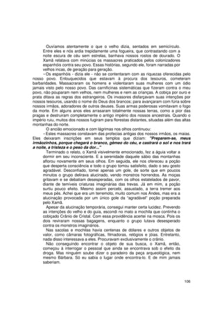 Ouvíamos atentamente o que o velho dizia, sentados em semicírculo.
      Entre eles e nós ardia trepidamente uma fogueira, que contrastando com a
      noite escura de céu sem estrelas, banhava nossos rostos de dourado. O
      Xamã relatava com minúcias os massacres praticados pelos colonizadores
      espanhóis contra seu povo. Essas histórias, segundo ele, foram narradas por
      velhos incas, de geração para geração.
        Os espanhóis - dizia ele - não se contentaram com as riquezas oferecidas pelo
nosso povo. Enlouquecidos que estavam à procura dos tesouros, cometeram
barbaridades. Massacraram os homens e violentaram suas mulheres com um ódio
jamais visto pelo nosso povo. Das carnificinas sistemáticas que fizeram contra o meu
povo, não pouparam nem velhos, nem mulheres e nem as crianças. A cobiça por ouro e
prata ditava as regras dos estrangeiros. Os invasores disfarçavam suas intenções por
nossos tesouros, usando o nome do Deus dos brancos; para avançaram com fúria sobre
nossos irmãos, adoradores de outros deuses. Suas armas poderosas vomitavam o fogo
da morte. Em alguns anos eles arrasaram totalmente nossas terras, como a pior das
pragas e destruiram completamente o antigo império dos nossos ancestrais. Quando o
império ruiu, muitos dos nossos fugiram para florestas distantes, situadas além das altas
montanhas do norte.
        O ancião emocionado e com lágrimas nos olhos continuou:
        Estes massacres constavam das profecias antigas dos nossos irmãos, os maias.
Eles deixaram inscrições em seus templos que diziam: "Preparem-se, meus
irmãozinhos, porque chegará o branco, gêmeo do céu, e castrará o sol e nos trará
a noite, a tristeza e o peso da dor..."
        Terminado o relato, o Xamã visivelmente emocionado, fez a águia voltar a
      dormir em seu inconsciente. E a serenidade daquele sábio das montanhas
      aflorou novamente em seus olhos. Em seguida, ele nos ofereceu a poção
      que desperta consciência e todo o grupo tomou satisfeito, dado o seu gosto
      agradável. Desconfiado, tomei apenas um gole, de sorte que em poucos
      minutos o grupo delirava alucinado, vendo monstros horrendos. As moças
      gritavam e se debatiam desesperadas, com os olhos estatelados de pavor,
      diante de temíveis criaturas imaginárias das trevas. Já em mim, a poção
      surtiu pouco efeito. Mesmo assim percebi, assustado, a terra tremer aos
      meus pés. Achei que era um terremoto, muito comum nos Andes, mas era a
      alucinação provocada por um único gole da “agradável” poção preparada
      pelo Xamã.
        Apesar da alucinação temporária, consegui manter certa lucidez. Prevendo
      as intenções do velho e do guia, escondi no mato a mochila que continha o
      cobiçado Crânio de Cristal. Com essa providência acertei na mosca. Pois os
      dois reviraram nossas bagagens, enquanto o grupo lutava desesperado
      contra os monstros imaginários.
        Nas sacolas e mochilas havia centenas de dólares e outros objetos de
      valor, como câmaras fotográficas, filmadoras, relógios e jóias. Entretanto,
      nada disso interessava a eles. Procuravam exclusivamente o crânio.
        Não conseguindo encontrar o objeto de sua busca, o Xamã, então,
      começou à interrogar o pessoal que ainda se encontrava sob o efeito da
      droga. Mas ninguém soube dizer o paradeiro da peça arqueológica, nem
      mesmo Bárbara. Só eu sabia o lugar onde encontra-lo. E de mim jamais
      saberiam.



                                                                                     106
 