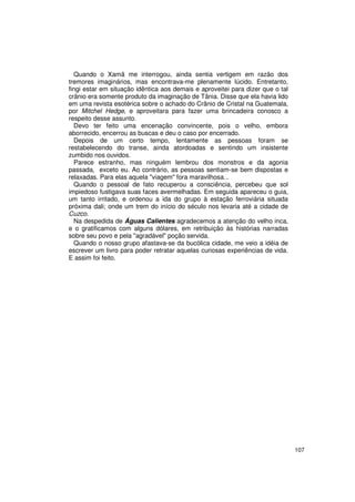 Quando o Xamã me interrogou, ainda sentia vertigem em razão dos
tremores imaginários, mas encontrava-me plenamente lúcido. Entretanto,
fingi estar em situação idêntica aos demais e aproveitei para dizer que o tal
crânio era somente produto da imaginação de Tânia. Disse que ela havia lido
em uma revista esotérica sobre o achado do Crânio de Cristal na Guatemala,
por Mitchel Hedge, e aproveitara para fazer uma brincadeira conosco a
respeito desse assunto.
  Devo ter feito uma encenação convincente, pois o velho, embora
aborrecido, encerrou as buscas e deu o caso por encerrado.
  Depois de um certo tempo, lentamente as pessoas foram se
restabelecendo do transe, ainda atordoadas e sentindo um insistente
zumbido nos ouvidos.
  Parece estranho, mas ninguém lembrou dos monstros e da agonia
passada, exceto eu. Ao contrário, as pessoas sentiam-se bem dispostas e
relaxadas. Para elas aquela "viagem" fora maravilhosa...
  Quando o pessoal de fato recuperou a consciência, percebeu que sol
impiedoso fustigava suas faces avermelhadas. Em seguida apareceu o guia,
um tanto irritado, e ordenou a ida do grupo à estação ferroviária situada
próxima dali; onde um trem do início do século nos levaria até a cidade de
Cuzco.
  Na despedida de Águas Calientes agradecemos a atenção do velho inca,
e o gratificamos com alguns dólares, em retribuição às histórias narradas
sobre seu povo e pela "agradável" poção servida.
  Quando o nosso grupo afastava-se da bucólica cidade, me veio a idéia de
escrever um livro para poder retratar aquelas curiosas experiências de vida.
E assim foi feito.




                                                                                107
 