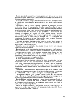 Depois, quando todas as imagens desapareceram, formou-se uma aura
em torno do crânio, ela irradiava luminosidades de variados tons verdes, que
cintilavam qual estrelas do céu.
  No final da seqüência, surgiu uma cópia etérea do crânio. Esta pairava no
ar; parecia ser o seu espírito. Nesse momento não houve quem não se
arrepiasse.
  Percebemos que o crânio captava, ampliava e transmitia nossos
sentimentos através de suas próprias vibrações moleculares. Sendo assim,
procuramos emanar ondas de carinho e amor, dispensando pensamentos
negativos e maus. Deste modo, sintonizamos nossas mentes pacíficas com
as benéficas vibrações do crânio. O que possibilitou o aparecimento de
imagens holográficas. O esforço do grupo neste sentido também
proporcionou a desobstrução dos canais energéticos dos nossos corpos,
ocasionando assim o livre fluxo da energia vital. E o resultado foi
instantâneo. Um relaxamento total dos músculos e um completo descanso
mental, que nenhum de nós havia sentido antes.
  Terminada a sessão, Bárbara enrolou o crânio em um feltro preto e o
colocou-o dentro de uma caixa de madeira artisticamente trabalhada. E
guardou-a em sua mala de viagem.
  Satisfeitos com os resultados da sessão, fomos dormir, pois nossas
pálpebras pesavam toneladas...
  Quando eu mal havia acomodado a cabeça no travesseiro macio, alguém
bateu insistentemente à porta. Dei um salto da cama feito um gato assustado
e corri ver quem era. Para minha surpresa encontrei Kátia, vestida com um
roupão branco, entreaberto, mostrando parte dos seus seios rijos. Ela estava
visivelmente assustada e com os olhos arregalados.
- Tânia está tomada novamente pelo demônio!
- De novo! - exclamei estupefato - vamos até lá.
  Atravessamos o longo e secular corredor do Hotel, em segundos, e juntos
invadimos o quarto de Tânia. E a encontramos prostrada na cama delirando.
Tânia movia compulsivamente a cabeça para os lados, como se estivesse
com uma febre alta; ao mesmo tempo em que murmurava umas palavras
estranhas e tentava desvencilhar-se das mãos decididas das moças que a
seguravam.
  Observando a maneira de Tânia delirar, imaginei que aquilo não tinha nada
a ver com a possessão demoníaca. O primeiro pensamento que me ocorreu
foi o velho Xamã. Aquilo só poderia ser alguma bruxaria por parte dele.
  Enquanto segurávamos Tânia, cada vez mais alucinada, pedi para Bárbara
trazer o Crânio de Cristal. Neste ínterim, conseguimos amarrar as pernas e
os braços de nossa amiga, com lençóis atados ao pé da cama.
  Quando Bárbara retornou, apagamos a luz e acendemos velas. Então, o
grupo se reuniu novamente em torno do crânio e iniciou uma poderosa
concentração mental na tentativa de desvendar o que ocorria com Tânia e
assim poder solucionar o problema.
  Depois de um esforço mental considerável, surgiu, no meio do crânio, a
figura de um condor, logo sucedida pelo rosto de pedra do ressentido Xamã.
Estava, portanto, elucidado o mistério.




                                                                               109
 