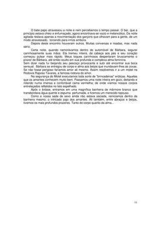 O bate papo atravessou a noite e nem percebemos o tempo passar. O bar, que a
princípio estava cheio e enfumaçado, agora encontrava-se vazio e melancólico. Da noite
agitada restava apenas a movimentação dos garçons que olhavam para a gente, de um
modo atravessado, torcendo para irmos embora.
       Depois deste encontro houveram outros. Muitas conversas e risadas, mas nada
sério.
       Certa noite, quando namorávamos dentro do automóvel de Bárbara, segurei
carinhosamente suas mãos. Ela tremeu inteira, da cabeça aos pés e seu coração
começou pulsar mais rápido. Meus toques carinhosos despertaram bruscamente o
prazer de Bárbara, até então oculto em sua profunda e complexa alma feminina.
Sem dizer nada fui beijando seu pescoço provocante e subi até encontrar sua boca
sensual. Bárbara se entregou de corpo e alma aos beijos que inundavam-lhes as coxas.
Se não fosse perigoso faríamos amor ali mesmo. Assim resolvemos ir a um motel na
Rodovia Raposo Tavares, a famosa rodovia do amor.
       Na segurança do Motel executamos toda sorte de "brincadeiras" eróticas. Aquelas
que os amantes conhecem muito bem. Passamos uma noite inteira em gozo, deitando e
rolando numa imensa e confortável cama vermelha; de onde víamos nossos corpos
entrelaçados refletidos no teto espelhado.
       Após o êxtase, entramos em uma magnífica banheira de mármore branco que
transbordava água quente e espuma perfumada, e fizemos um merecido repouso.
       Como a nossa sede de sexo ainda não estava saciada, reiniciamos dentro da
banheira mesmo, o intricado jogo dos amantes. Ali também, entre abraços e beijos,
tivemos os mais profundos prazeres. Tanto do corpo quanto da alma...




                                                                                   11
 