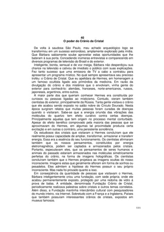 40
                        O poder do Crânio de Cristal

  De volta à saudosa São Paulo, meu achado arqueológico logo se
transformou em um sucesso estrondoso, amplamente explorado pela mídia.
Que Bárbara sabiamente soube aproveitar estas oportunidades que lhe
bateram à sua porta. Concedendo inúmeras entrevistas e comparecendo em
diversos programas de televisão do Brasil e do exterior.
  Inteligente, bonita, sensual e de voz meiga, Bárbara não desperdiçou sua
chance na televisão e cativou de imediato o público com suas explicações.
Fez tanto sucesso que uma emissora de TV a cabo a contratou para
apresentar um programa místico. No qual sempre apresentava seu precioso
troféu: o Crânio de Cristal. Que eu apelidara de Hermes, em homenagem a
um famoso ocultista ligado aos primórdios da medicina. Em razão da
divulgação do crânio e dos mistérios que o envolviam, vinha gente do
exterior para conhecê-lo: alemães, franceses, norte-americanos, russos,
japoneses, argentinos, entre outros.
  A maior parte dos que queriam conhecer Hermes era constituída por
curiosos ou pessoas ligadas ao misticismo. Contudo, vieram também
cientistas do exterior, principalmente da Rússia. Tanta gente visitava o crânio
que ele acabou sendo exposto no salão nobre do Círculo Dourado. Nesta
época surgiram relatos que muitas pessoas foram curadas de doenças
quando o visitaram. Sabe-se que a energia oriunda das vibrações das
moléculas do quartzo tem efeito curativo contra certas doenças.
Principalmente aquelas que tem origem no processo mental conturbado.
Apesar do efeito benéfico comprovado pela maioria das pessoas que se
aproximavam do Hermes, em algumas tal proximidade produzia certa
excitação e em outras o contrário, uma persistente sonolência.
  Os estudiosos dos cristais que visitaram o Hermes concluíram que ele
realmente possui capacidade de ampliar, transformar, armazenar e transferir
energia. Essa era a essência do seu funcionamento. Os cientistas afirmaram
também que os nossos pensamentos, constituídos por energia
eletromagnética, podem ser captados e armazenados pelos cristais.
Portanto, especulavam eles, que os pensamentos de seres humanos e
animais do passado estariam armazenados nas moléculas simetricamente
perfeitas do crânio, na forma de imagens holográficas. Os cientistas
concluíram também que o Hermes projetava as imagens ocultas do nosso
inconsciente. Imagens estas que geralmente afloram em forma de sonhos ou
pesadelos. Eles admitem a hipótese do Hermes possuir o seu próprio
inconsciente. Mas nada foi provado quanto a isso.
  Em conseqüência da quantidade de pessoas que visitavam o Hermes,
Bárbara inteligentemente criou uma fundação, com sede própria; onde ele
acabou permanentemente exposto, protegido por uma redoma de vidro á
prova de balas. A entidade, denominada Fundação Crânio de Cristal,
periodicamente realizava palestras sobre cristais e outros temas correlatos.
Além disso, a Fundação mantinha intercâmbio cultural com pesquisadores
do mundo inteiro, via Internet. Sobretudo com a França e a Inglaterra. Países
que também possuíam interessantes crânios de cristais, expostos em
museus famosos.

                                                                                  111
 