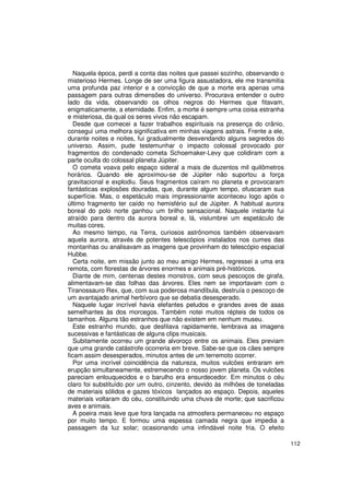 Naquela época, perdi a conta das noites que passei sozinho, observando o
misterioso Hermes. Longe de ser uma figura assustadora, ele me transmitia
uma profunda paz interior e a convicção de que a morte era apenas uma
passagem para outras dimensões do universo. Procurava entender o outro
lado da vida, observando os olhos negros do Hermes que fitavam,
enigmaticamente, a eternidade. Enfim, a morte é sempre uma coisa estranha
e misteriosa, da qual os seres vivos não escapam.
   Desde que comecei a fazer trabalhos espirituais na presença do crânio,
consegui uma melhora significativa em minhas viagens astrais. Frente a ele,
durante noites e noites, fui gradualmente desvendando alguns segredos do
universo. Assim, pude testemunhar o impacto colossal provocado por
fragmentos do condenado cometa Schoemaker-Levy que colidiram com a
parte oculta do colossal planeta Júpiter.
   O cometa voava pelo espaço sideral a mais de duzentos mil quilômetros
horários. Quando ele aproximou-se de Júpiter não suportou a força
gravitacional e explodiu. Seus fragmentos caíram no planeta e provocaram
fantásticas explosões douradas, que, durante algum tempo, ofuscaram sua
superfície. Mas, o espetáculo mais impressionante aconteceu logo após o
último fragmento ter caído no hemisfério sul de Júpiter. A habitual aurora
boreal do polo norte ganhou um brilho sensacional. Naquele instante fui
atraído para dentro da aurora boreal e, lá, vislumbrei um espetáculo de
muitas cores.
   Ao mesmo tempo, na Terra, curiosos astrônomos também observavam
aquela aurora, através de potentes telescópios instalados nos cumes das
montanhas ou analisavam as imagens que provinham do telescópio espacial
Hubbe.
   Certa noite, em missão junto ao meu amigo Hermes, regressei a uma era
remota, com florestas de árvores enormes e animais pré-históricos.
   Diante de mim, centenas destes monstros, com seus pescoços de girafa,
alimentavam-se das folhas das árvores. Eles nem se importavam com o
Tiranossauro Rex, que, com sua poderosa mandíbula, destruía o pescoço de
um avantajado animal herbívoro que se debatia desesperado.
   Naquele lugar incrível havia elefantes peludos e grandes aves de asas
semelhantes às dos morcegos. Também notei muitos répteis de todos os
tamanhos. Alguns tão estranhos que não existem em nenhum museu.
   Este estranho mundo, que desfilava rapidamente, lembrava as imagens
sucessivas e fantásticas de alguns clips musicais.
   Subitamente ocorreu um grande alvoroço entre os animais. Eles previam
que uma grande catástrofe ocorreria em breve. Sabe-se que os cães sempre
ficam assim desesperados, minutos antes de um terremoto ocorrer.
   Por uma incrível coincidência da natureza, muitos vulcões entraram em
erupção simultaneamente, estremecendo o nosso jovem planeta. Os vulcões
pareciam enlouquecidos e o barulho era ensurdecedor. Em minutos o céu
claro foi substituído por um outro, cinzento, devido às milhões de toneladas
de materiais sólidos e gazes tóxicos lançados ao espaço. Depois, aqueles
materiais voltaram do céu, constituindo uma chuva de morte; que sacrificou
aves e animais.
   A poeira mais leve que fora lançada na atmosfera permaneceu no espaço
por muito tempo. E formou uma espessa camada negra que impedia a
passagem da luz solar; ocasionando uma infindável noite fria. O efeito

                                                                               112
 