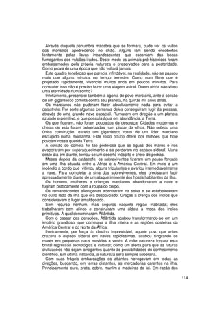 Através daquela penumbra macabra que se formara, pude ver os vultos
dos monstros apodrecendo no chão. Alguns iam sendo encobertos
lentamente pelas lavas incandescentes que escorriam das bocas
fumegantes dos vulcões irados. Deste modo os animais pré-históricos foram
embalsamados pela própria natureza e preservados para a posteridade.
Como prova de uma época que não voltará jamais.
  Este quadro tenebroso que parecia infindável, na realidade, não se passou
mais que alguns minutos no tempo terrestre. Como num filme que é
projetado rapidamente, vivenciei muitos anos em poucos minutos. Para
constatar isso não é preciso fazer uma viagem astral. Quem ainda não viveu
uma eternidade num sonho?
  Infelizmente, presenciei também a agonia do povo marciano, ante a colisão
de um gigantesco cometa contra seu planeta, há quinze mil anos atrás.
  Os marcianos não puderam fazer absolutamente nada para evitar a
catástrofe. Por sorte algumas centenas deles conseguiram fugir às pressas,
através de uma grande nave espacial. Rumaram em direção a um planeta
azulado e primitivo, e que possuía água em abundância, a Terra.
  Os que ficaram, não foram poupados da desgraça. Cidades modernas e
cheias de vida foram pulverizadas num piscar de olhos. Não sobrou uma
única construção, exceto um gigantesco rosto de um líder marciano
esculpido numa montanha. Este rosto pouco difere dos milhões que hoje
povoam nossa querida Terra.
  A colisão do cometa foi tão poderosa que as águas dos mares e rios
evaporaram por superaquecimento e se perderam no espaço sideral. Marte
deste dia em diante, tornou-se um deserto inóspito e cheio de pedras.
  Meses depois da catástrofe, os sobreviventes fizeram um pouso forçado
em uma ilha situada entre a África e a América Central. Em meio a um
incêndio a bordo que vitimou alguns tripulantes e avariou irremediavelmente
a nave. Para completar a sina dos sobreviventes, eles precisaram fugir
apressadamente diante de um ataque iminente dos hostis habitantes da ilha.
  Os homens, mulheres e crianças marcianos abandonaram a nave e
fugiram praticamente com a roupa do corpo.
  Os remanescentes alienígenas adentraram na selva e se estabeleceram
no outro lado da ilha que era despovoado. Graças a crença dos índios que
consideravam o lugar amaldiçoado.
  Sem recurso nenhum, mas seguros naquela região inabitada; eles
trabalharam com afinco e construíram uma aldeia à moda dos índios
primitivos. A qual denominaram Atlântida.
  Com o passar das gerações, Atlântida acabou transformando-se em um
império grandioso, que dominava a ilha inteira e as regiões costeiras da
América Central e do Norte da África.
  Ironicamente, por força do destino imprevisível, aquele povo que antes
cruzava o espaço sideral em naves rapidíssimas, acabou singrando os
mares em pequenas naus movidas a vento. A mãe natureza forçara esta
brutal regressão tecnológica e cultural; como um alerta para que as futuras
civilizações não sejam arrogantes quanto às possibilidades do conhecimento
científico. Em última instância, a natureza será sempre soberana.
  Com suas frágeis embarcações os atlantes navegavam em todas as
direções, buscando, em terras distantes, as mercadorias carentes na ilha.
Principalmente ouro, prata, cobre, marfim e madeiras de lei. Em razão dos

                                                                              114
 