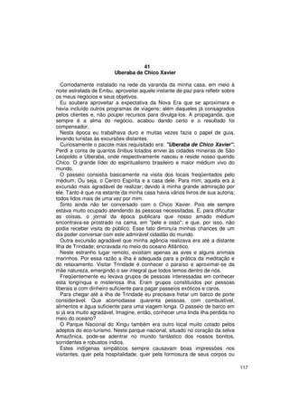 41
                         Uberaba de Chico Xavier

   Comodamente instalado na rede da varanda da minha casa, em meio à
noite estrelada de Embu, aproveitei aquele instante de paz para refletir sobre
os meus negócios e seus objetivos.
   Eu soubera aproveitar a expectativa da Nova Era que se aproximara e
havia incluído outros programas de viagens; além daqueles já consagrados
pelos clientes e, não poupei recursos para divulga-los. A propaganda, que
sempre é a alma do negócio, acabou dando certo e o resultado foi
compensador.
   Nesta época eu trabalhava duro e muitas vezes fazia o papel de guia,
levando turistas às excursões distantes.
   Curiosamente o pacote mais requisitado era: "Uberaba de Chico Xavier".
Perdi a conta de quantos ônibus lotados enviei às cidades mineiras de São
Leopoldo e Uberaba, onde respectivamente nasceu e reside nosso querido
Chico. O grande líder do espiritualismo brasileiro e maior médium vivo do
mundo.
   O passeio consistia basicamente na visita dos locais freqüentados pelo
médium. Ou seja, o Centro Espírita e a casa dele. Para mim, aquela era a
excursão mais agradável de realizar; devido à minha grande admiração por
ele. Tanto é que na estante da minha casa havia vários livros de sua autoria;
todos lidos mais de uma vez por mim.
   Sinto ainda não ter conversado com o Chico Xavier. Pois ele sempre
estava muito ocupado atendendo às pessoas necessitadas. E, para dificultar
as coisas, o jornal da época publicara que nosso amado médium
encontrava-se prostrado na cama, em "pele e osso"; e que, por isso, não
podia receber visita do público. Esse fato diminuía minhas chances de um
dia poder conversar com este admirável cidadão do mundo.
   Outra excursão agradável que minha agência realizava era até a distante
Ilha de Trindade; encravada no meio do oceano Atlântico.
   Neste estranho lugar remoto, existiam apenas as aves e alguns animais
marinhos. Por essa razão a ilha é adequada para a prática da meditação e
do relaxamento. Visitar Trindade é conhecer o paraíso e aproximar-se da
mãe natureza, emergindo o ser integral que todos temos dentro de nós.
   Freqüentemente eu levava grupos de pessoas interessadas em conhecer
esta longínqua e misteriosa ilha. Eram grupos constituídos por pessoas
liberais e com dinheiro suficiente para pagar passeios exóticos e caros.
   Para chegar até a ilha de Trindade eu precisava fretar um barco de porte
considerável. Que acomodasse quarenta pessoas, com combustível,
alimentos e água suficiente para uma viagem longa. O passeio de barco em
si já era muito agradável, Imagine, então, conhecer uma linda ilha perdida no
meio do oceano?
   O Parque Nacional do Xingu também era outro local muito cotado pelos
adeptos do eco-turismo. Neste parque nacional, situado no coração da selva
Amazônica, pode-se adentrar no mundo fantástico dos nossos bonitos,
sorridentes e robustos índios.
   Estes indígenas simpáticos sempre causavam boas impressões nos
visitantes, quer pela hospitalidade, quer pela formosura de seus corpos ou

                                                                                 117
 