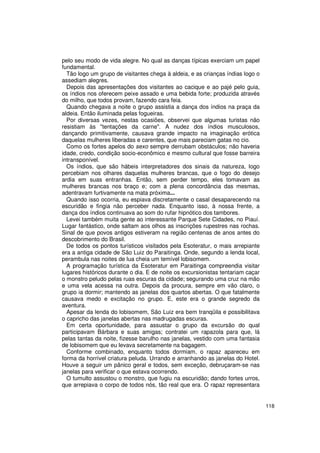 pelo seu modo de vida alegre. No qual as danças típicas exerciam um papel
fundamental.
  Tão logo um grupo de visitantes chega à aldeia, e as crianças índias logo o
assediam alegres.
  Depois das apresentações dos visitantes ao cacique e ao pajé pelo guia,
os índios nos oferecem peixe assado e uma bebida forte; produzida através
do milho, que todos provam, fazendo cara feia.
  Quando chegava a noite o grupo assistia a dança dos índios na praça da
aldeia. Então iluminada pelas fogueiras.
  Por diversas vezes, nestas ocasiões, observei que algumas turistas não
resistiam às "tentações da carne". A nudez dos índios musculosos,
dançando primitivamente, causava grande impacto na imaginação erótica
daquelas mulheres liberadas e carentes, que mais pareciam gatas no cio.
  Como os fortes apelos do sexo sempre derrubam obstáculos; não haveria
idade, credo, condição socio-econômico e mesmo cultural que fosse barreira
intransponível.
  Os índios, que são hábeis interpretadores dos sinais da natureza, logo
percebiam nos olhares daquelas mulheres brancas, que o fogo do desejo
ardia em suas entranhas. Então, sem perder tempo, eles tomavam as
mulheres brancas nos braço e; com a plena concordância das mesmas,
adentravam furtivamente na mata próxima...
  Quando isso ocorria, eu espiava discretamente o casal desaparecendo na
escuridão e fingia não perceber nada. Enquanto isso, à nossa frente, a
dança dos índios continuava ao som do rufar hipnótico dos tambores.
  Levei também muita gente ao interessante Parque Sete Cidades, no Piauí.
Lugar fantástico, onde saltam aos olhos as inscrições rupestres nas rochas.
Sinal de que povos antigos estiveram na região centenas de anos antes do
descobrimento do Brasil.
  De todos os pontos turísticos visitados pela Esoteratur, o mais arrepiante
era a antiga cidade de São Luiz do Paraitinga. Onde, segundo a lenda local,
perambula nas noites de lua cheia um temível lobisomem.
  A programação turística da Esoteratur em Paraitinga compreendia visitar
lugares históricos durante o dia. E de noite os excursionistas tentariam caçar
o monstro peludo pelas ruas escuras da cidade; segurando uma cruz na mão
e uma vela acessa na outra. Depois da procura, sempre em vão claro, o
grupo ia dormir; mantendo as janelas dos quartos abertas. O que fatalmente
causava medo e excitação no grupo. E, este era o grande segredo da
aventura.
  Apesar da lenda do lobisomem, São Luiz era bem tranqüila e possibilitava
o capricho das janelas abertas nas madrugadas escuras.
  Em certa oportunidade, para assustar o grupo da excursão do qual
participavam Bárbara e suas amigas; contratei um rapazola para que, lá
pelas tantas da noite, fizesse barulho nas janelas, vestido com uma fantasia
de lobisomem que eu levava secretamente na bagagem.
  Conforme combinado, enquanto todos dormiam, o rapaz apareceu em
forma da horrível criatura peluda. Urrando e arranhando as janelas do Hotel.
Houve a seguir um pânico geral e todos, sem exceção, debruçaram-se nas
janelas para verificar o que estava ocorrendo.
  O tumulto assustou o monstro, que fugiu na escuridão; dando fortes urros,
que arrepiava o corpo de todos nós, tão real que era. O rapaz representara


                                                                                 118
 