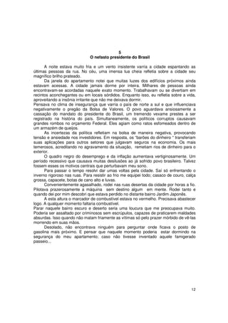 5
                              O nefasto presidente do Brasil

      A noite estava muito fria e um vento insistente varria a cidade espantando as
últimas pessoas da rua. No céu, uma imensa lua cheia refletia sobre a cidade seu
magnífico brilho prateado.
      Da janela do apartamento notei que muitas luzes dos edifícios próximos ainda
estavam acessas. A cidade jamais dorme por inteira. Milhares de pessoas ainda
encontravam-se acordadas naquele exato momento. Trabalhavam ou se divertiam em
recintos aconchegantes ou em locais sórdidos. Enquanto isso, eu refletia sobre a vida,
aproveitando a insônia irritante que não me deixava dormir.
Pensava no clima de insegurança que varria o país de norte a sul e que influenciava
negativamente o pregão da Bolsa de Valores. O povo aguardava ansiosamente a
cassação do mandato do presidente do Brasil, um tremendo vexame prestes a ser
registrado na história do país. Simultaneamente, os políticos corruptos causavam
grandes rombos no orçamento Federal. Eles agiam como ratos esfomeados dentro de
um armazém de queijos.
      As incertezas da política refletiam na bolsa de maneira negativa, provocando
tensão e ansiedade nos investidores. Em resposta, os “barões do dinheiro “ transferiam
suas aplicações para outros setores que julgavam seguros na economia. Os mais
temerosos, acreditando no agravamento da situação, remetiam rios de dinheiro para o
exterior.
      O quadro negro do desemprego e da inflação aumentava vertiginosamente. Um
período recessivo que causava muitas desilusões ao já sofrido povo brasileiro. Talvez
fossem esses os motivos centrais que perturbavam meu sono.
      Para passar o tempo resolvi dar umas voltas pela cidade. Saí só enfrentando o
inverno rigoroso nas ruas. Para resistir ao frio me equipei todo; casaco de couro, calça
grossa, capacete, botas de cano alto e luvas.
      Convenientemente agasalhado, rodei nas ruas desertas da cidade por horas a fio.
Pilotava prazerosamente a máquina sem destino algum em mente. Rodei tanto e
quando dei por mim descobri que estava perdido no distante bairro Jardim Japonês.
      A esta altura o marcador de combustível estava no vermelho. Precisava abastecer
logo. A qualquer momento faltaria combustível.
Parar naquele bairro escuro e deserto seria uma loucura que me preocupava muito.
Poderia ser assaltado por criminosos sem escrúpulos, capazes de praticarem maldades
absurdas. Isso quando não matam friamente as vítimas só pelo prazer mórbido de vê-las
morrendo em suas mãos.
      Desolado, não encontrava ninguém para perguntar onde ficava o posto de
gasolina mais próximo. E pensar que naquele momento poderia estar dormindo na
segurança do meu apartamento; caso não tivesse inventado aquele famigerado
passeio...




                                                                                     12
 