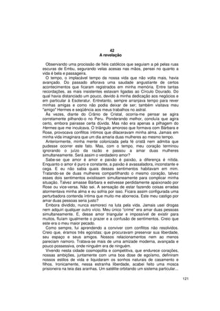 42
                                 A revelação

   Observando uma procissão de fiéis católicos que seguiam a pé pelas ruas
escuras de Embu, segurando velas acesas nas mãos, pensei no quanto a
vida é bela e passageira.
   O tempo, o implacável tempo da nossa vida que não volta mais, havia
avançado. Do passado aflorava uma saudade angustiante de certos
acontecimentos que ficaram registrados em minha memória. Entre tantas
recordações, as mais insistentes estavam ligadas ao Círculo Dourado. Do
qual havia distanciado um pouco, devido à minha dedicação aos negócios e
em particular à Esoteratur. Entretanto, sempre arranjava tempo para rever
minhas amigas e como não podia deixar de ser; também visitava meu
"amigo" Hermes e seqüência aos meus trabalhos no astral.
   Às vezes, diante do Crânio de Cristal, ocorria-me pensar se agira
corretamente pilhando-o no Peru. Ponderando melhor, concluía que agira
certo, embora pairasse certa dúvida. Mas não era apenas a pilhagem do
Hermes que me inculcava. O triângulo amoroso que formava com Bárbara e
Rose, provocava conflitos íntimos que dilaceravam minha alma. Jamais em
minha vida imaginara que um dia amaria duas mulheres ao mesmo tempo.
   Anteriormente, minha mente colonizada pela fé cristã nem admitia que
pudesse ocorrer este fato. Mas, com o tempo, meu coração terminou
ignorando o juízo da razão e passou a amar duas mulheres
simultaneamente. Será assim o verdadeiro amor?
   Sabe-se que amor é amor e paixão é paixão, a diferença é nítida.
Enquanto o amor é puro e constante, a paixão é avassaladora, inconstante e
cega. E eu não sabia quais desses sentimentos habitavam em mim.
Tratando-se de duas mulheres compartilhando o mesmo coração, talvez
esses dois sentimentos existissem simultaneamente para complicar minha
situação. Talvez amasse Bárbara e estivesse perdidamente apaixonado por
Rose ou vice-versa. Não sei. A sensação de estar fazendo coisas erradas
atormentava minha alma e eu sofria por isso. Ficara assim configurada uma
perturbadora contenda íntima que muito me aborrecia. Este meu castigo por
amar duas pessoas seria justo?
   Embora dividido, nunca esmoreci na luta pela vida. Jamais usei drogas
nem adquiri qualquer outro vício. Meu único “crime” era amar duas pessoas
simultaneamente. E, desse amor triangular e impossível de existir para
muitos, fluíam igualmente o prazer e a confusão de sentimentos. Creio que
este era o meu maior pecado.
   Como sempre, fui aprendendo a conviver com conflitos não resolvidos.
Creio que, éramos três egoístas; que procuravam preservar sua liberdade,
seu espaço e seus amigos. Nossos relacionamentos nem ao menos
pareciam namoro. Tratava-se mais de uma amizade moderna, avançada e
pouco possessiva, onde ninguém era de ninguém.
   Vivendo nesta cidade cosmopolita e competitiva, que endurece corações,
nossas ambições, juntamente com uma boa dose de egoísmo, definiram
nossos estilos de vida e liquidaram os sonhos naturais de casamento e
filhos. Ironicamente, nessa estranha liberdade, acabei feito uma mosca
prisioneira na teia das aranhas. Um satélite orbitando um sistema particular...

                                                                                  121
 