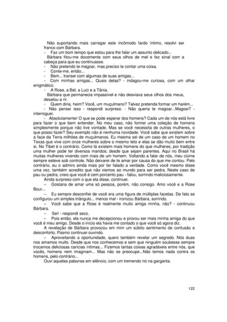 Não suportando mais carregar este incômodo fardo íntimo, resolvi ser
       franco com Bárbara.
       - Faz um bom tempo que estou para lhe falar um assunto delicado...
         Bárbara fitou-me docemente com seus olhos de mel e fez sinal com a
       cabeça para que eu continuasse.
       - Não pretendo te magoar, mas preciso te contar uma coisa.
       - Conte-me, então...
       - Bem... transei com algumas de suas amigas...
       - Com minhas amigas... Quais delas? - indagou-me curiosa, com um olhar
enigmático.
       - A Rose, a Bel, a Luci e a Tânia.
         Bárbara que permanecia impassível e não desviava seus olhos dos meus,
       desatou a rir.
       - Quem diria, heim? Você, um muçulmano? Talvez pretenda formar um harém...
       - Não pensei isso - respondi surpreso. - Não queria te magoar...Magoei? -
interroguei.
       - Absolutamente! O que se pode esperar dos homens? Cada um de nós está livre
para fazer o que bem entender. No meu caso, não formei uma coleção de homens
simplesmente porque não tive vontade. Mas se você necessita de outras mulheres, o
que posso fazer? Seu exemplo não é nenhuma novidade. Você sabe que existem sobre
a face da Terra milhões de muçulmanos. Eu mesma sei de um caso de um homem no
Texas que vive com onze mulheres sobre o mesmo teto e elas se dão muito bem entre
si. No Tibet é o contrário. Como lá existem mais homens do que mulheres, por tradição
uma mulher pode ter diversos maridos; desde que sejam parentes. Aqui no Brasil há
muitas mulheres vivendo com mais de um homem. Voltando a falar de nós, meu ciúme
sempre esteve sob controle. Não deixarei de te amar por causa do que me contou. Pelo
contrário, eu o admiro ainda mais por ter falado a verdade. Como você mesmo disse
uma vez, também acredito que não viemos ao mundo para ser pedra. Neste caso de
pau ou pedra, creio que você é cem porcento pau - falou, sorrindo maliciosamente.
       Ainda surpreso com o que ela disse, continuei.
       − Gostaria de amar uma só pessoa, porém, não consigo. Amo você e a Rose
Bour...
       − Eu sempre desconfiei de você era uma figura de múltiplas facetas. De fato se
configurou um simples triângulo... menos mal - ironizou Bárbara, sorrindo.
       − Você sabe que a Rose é realmente muito amiga minha, não? - continuou
Bárbara.
       − Sei! - respondi seco.
       − Pois então, ela nunca me decepcionou e provou ser mais minha amiga do que
você é meu amigo. Desde o início ela havia me contado o que você só agora diz.
       A revelação de Bárbara provocou em mim um súbito sentimento de confusão e
desconforto. Pasmo continuei ouvindo.
       − Aproveitando a oportunidade, quero também revelar um segredo. Nós duas
nos amamos muito. Desde que nos conhecemos e sem que ninguém soubesse sempre
trocamos deliciosas carícias íntimas... Fizemos tantas coisas agradáveis entre nós, que
vocês, homens nem imaginam... Mas não se preocupe...Não temos nada contra os
homens, pelo contrário...
       Ouvi aquelas palavras em silêncio, com um tremendo nó na garganta.




                                                                                   122
 