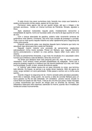A cada minuto meu pavor aumentava mais, fazendo meu corpo suar bastante; e
acabou encharcando minhas vestes, apesar do frio que fazia.
      Permaneci nesta agonia não sei por quanto tempo, até que o milagre o tão
sonhado aconteceu. Avistei um imenso luminoso da Petrobrás. Aliviado, agradeci a
Deus.
      Após abastecer motocicleta naquele posto, imediatamente reencontrei a
tranqüilidade de espírito. Como se houvesse caído uma ducha de água quente em cima
de mim.
      Com o tanque abarrotado de gasolina, poderia rodar novamente centenas de
quilômetros noite adentro. Entretanto, não tinha mais vontade de prosseguir a jornada.
Tudo o que eu mais queria naquele instante era voltar rapidamente para a segurança da
minha cama quente.
      Dirigindo velozmente pelas ruas desertas daquele bairro fantasma que tanto me
assustava; logo deixei para trás o posto da Petrobrás.
      Naquele mesmo instante uma procissão de pensamentos vagabundos
sobressaltaram minha mente excitada. Pensei em Bárbara, que, naquele momento
dormia profundamente e também na crise política. Depois refleti muito sobre mim
mesmo.
De todos os pensamentos itinerantes, o que mais me encabulou foi o assustador crânio
humano que enfeitava a sala de Bárbara. Seria ela uma bruxa?
      Há tempo que desejava fazer esta pergunta para ela, mas não tinha a ousadia
necessária, muito embora nossa amizade possibilitasse tal indagação. Temia que a
pergunta pudesse magoá-la e creditava que não deveria bisbilhotar sua vida; nem violar
sua privacidade. Exceto, é claro, através do binóculo espião.
      A "voltinha" pela cidade causou-me um peso tremendo no corpo, que terminou
todo dolorido. Os braços, as pernas e as costas doíam bastante. Além da agonia do
corpo, surgiu também um sono perturbador. Então passei a sonhar com a minha cama
quente...
      Quando cheguei na segurança do lar, mesmo cansado pelos percalços passados,
dormi feliz e realizado. Antes porém, me ocorreu a idéia de convidar Bárbara para um
futuro passeio na Ilha de São Sebastião. Um verdadeiro paraíso natural, situado no
Litoral Norte do Estado de São Paulo. Trata-se de uma ilha que possui matas intocadas
e praias maravilhosas que servem de refúgio para os amantes da natureza. São
Sebastião é ideal para retiro espiritual, sobretudo no inverno, quando não é invadida por
hordas de turistas inconvenientes.




                                                                                      13
 