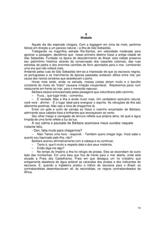 6
                                           Ilhabela

      Aquele dia tão esperado chegara. Com a bagagem em cima da moto, partimos
felizes em direção a um paraíso natural – a Ilha de São Sebastião.
      Trafegando na magnífica estrada Rio-Santos, em velocidade moderada para
apreciar a paisagem, decidimos que nosso primeiro destino fosse a antiga cidade de
São Sebastião. Fundada na época do descobrimento do Brasil, esta cidade preserva
seu patrimônio histórico através da conservação dos casarões coloniais, das ruas
estreitas de pedra e dos enormes canhões de ferro apontados para o mar. Lembrando
uma era que não voltará mais.
Andando pelas ruas de São Sebastião tem-se a impressão de que os escravos negros,
os portugueses e os marinheiros de épocas passadas andavam aflitos entre nós; por
causa dos navios corsários que assediavam o porto.
      Horas mais tarde, ainda na estrada, nossas costas doíam muito e o barulho
constante do motor do "trator" causava irritação insuportável. Resolvemos parar num
restaurante em frente ao mar, para o merecido repouso.
      Bárbara estava entusiasmada pelas paisagens que vislumbrara pelo caminho.
      − Puxa... que lugar lindo, - comentou.
      − É verdade. Mas a ilha é ainda muito mais. Um verdadeiro santuário natural,
você verá - afirmei. - É o lugar ideal para energizar o espírito. As vibrações da ilha são
altamente positivas. Não vejo a hora de chegarmos lá.
      Entre um gole e outro de cerveja eu fitava o rostinho encantador de Bárbara;
admirando seus cabelos lisos e brilhantes que esvoaçavam ao vento.
      Seu olhar meigo e carregado de ternura refletia sua própria alma, tal qual a água
límpida de uma fonte reflete a luz da lua.
     A voz calma e pausada da Bárbara acariciava meus ouvidos naquele
instante feliz.
     - Dan, falta muito para chegarmos?
      − Não! Talvez uma hora - respondi. - Também quero chegar logo. Você sabe o
quanto sou fascinado pela ilha, não?
      Barbará acenou afirmativamente com a cabeça e eu continuei.
      − Tanto é, que li muito a respeito dela e dos seus mistérios.
      − Então diga-me algo?
      − No tempo do Império a ilha foi refúgio de piratas. Eles se escondiam do outro
lado das montanhas. Em uma baía que fica de frente para o mar aberto, onde está
situada a Praia dos Castelhanos. Praia em que deságua um rio cristalino que
antigamente abastecia de água potável as caravelas dos piratas e dos traficantes de
escravos. E, quando a Inglaterra proibiu o tráfico de escravos para o Brasil; os
contrabandistas desembarcavam ali, às escondidas, os negros contrabandeados da
África.




                                                                                       14
 