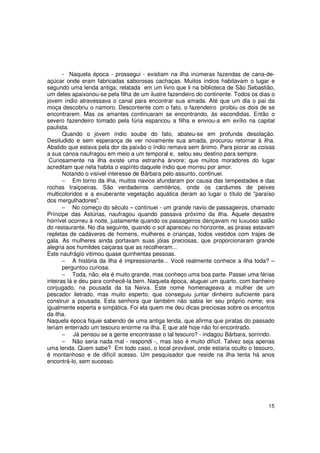 - Naquela época - prossegui - existiam na ilha inúmeras fazendas de cana-de-
açúcar onde eram fabricadas saborosas cachaças. Muitos índios habitavam o lugar e
segundo uma lenda antiga; relatada em um livro que li na biblioteca de São Sebastião,
um deles apaixonou-se pela filha de um ilustre fazendeiro do continente. Todos os dias o
jovem índio atravessava o canal para encontrar sua amada. Até que um dia o pai da
moça descobriu o namoro. Descontente com o fato, o fazendeiro proibiu os dois de se
encontrarem. Mas os amantes continuaram se encontrando, às escondidas. Então o
severo fazendeiro tomado pela fúria espancou a filha e enviou-a em exílio na capital
paulista.
       Quando o jovem índio soube do fato, abateu-se em profunda desolação.
Desiludido e sem esperança de ver novamente sua amada, procurou retornar à ilha.
Abatido que estava pela dor da paixão o índio remava sem ânimo. Para piorar as coisas
a sua canoa naufragou em meio a um temporal e, selou seu destino para sempre.
 Curiosamente na ilha existe uma estranha árvore; que muitos moradores do lugar
acreditam que nela habita o espírito daquele índio que morreu por amor.
       Notando o visível interesse de Bárbara pelo assunto, continuei.
       − Em torno da ilha, muitos navios afundaram por causa das tempestades e das
rochas traiçoeiras. São verdadeiros cemitérios, onde os cardumes de peixes
multicoloridos e a exuberante vegetação aquática deram ao lugar o título de "paraíso
dos mergulhadores".
       − No começo do século – continuei - um grande navio de passageiros, chamado
Príncipe das Astúrias, naufragou quando passava próximo da ilha. Aquele desastre
horrível ocorreu à noite, justamente quando os passageiros dançavam no luxuoso salão
do restaurante. No dia seguinte, quando o sol apareceu no horizonte, as praias estavam
repletas de cadáveres de homens, mulheres e crianças, todos vestidos com trajes de
gala. As mulheres ainda portavam suas jóias preciosas, que proporcionaram grande
alegria aos humildes caiçaras que as recolheram...
Este naufrágio vitimou quase quinhentas pessoas.
       − A história da ilha é impressionante... Você realmente conhece a ilha toda? –
       perguntou curiosa.
       − Toda, não; ela é muito grande, mas conheço uma boa parte. Passei uma férias
inteiras lá e deu para conhecê-la bem. Naquela época, aluguei um quarto, com banheiro
conjugado, na pousada da tia Neiva. Este nome homenageava a mulher de um
pescador iletrado, mas muito esperto; que conseguiu juntar dinheiro suficiente para
construir a pousada. Esta senhora que também não sabia ler seu próprio nome; era
igualmente esperta e simpática. Foi ela quem me deu dicas preciosas sobre os encantos
da ilha.
Naquela época fiquei sabendo de uma antiga lenda, que afirma que piratas do passado
teriam enterrado um tesouro enorme na ilha. E que até hoje não foi encontrado.
       − Já pensou se a gente encontrasse o tal tesouro? - indagou Bárbara, sorrindo.
       − Não seria nada mal - respondi -, mas isso é muito difícil. Talvez seja apenas
uma lenda. Quem sabe? Em todo caso, o local provável, onde estaria oculto o tesouro,
é montanhoso e de difícil acesso. Um pesquisador que reside na ilha tenta há anos
encontrá-lo, sem sucesso.




                                                                                     15
 