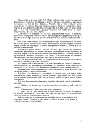 Hospedados no gracioso Hotel Petit Village, onde se avista o verde-mar apinhado
de barcos e as montanhas azuladas do continente; Bárbara e eu passamos alguns dias
memoráveis na ilha de São Sebastião. Divertimo-nos a valer visitando praias
maravilhosas e montanhas de densa vegetação, onde conhecemos muitos rios de águas
límpidas e suas cachoeiras colossais. Contudo, não pudemos nadar em suas águas,
pois o forte frio desestimulava qualquer aventura. Em razão disso as praias
encontravam-se desertas e monótonas.
       Aproveitando a ausência de pessoas, empreendemos longas e tranqüilas
caminhadas pelas praias. Nas quais nossos pés descalços nem pegadas deixavam, pois
as marcas eram logo apagadas por um vento gelado que soprava insistentemente a
areia.
       Por vezes sentávamos no chão á maneira hindu para contemplarmos o horizonte.
Ali, ouvindo apenas o murmúrio do vento e das ondas que morriam na praia, fazíamos
longos períodos de meditações. E, juntos, alcançamos a grande paz íntima, que é a
base de toda serenidade.
       Caminhando pelas estreitas estradas de terra que cruzam as montanhas
verdejantes, percorremos um mundo fantástico. Atravessamos matas apinhadas de
pássaros alegres, que não se incomodavam com nossa presença. Conhecemos rios de
águas puras e cachoeiras fascinantes. Com certeza, as impressões por nós recebidas
daquele paraíso natural foram gravadas para sempre em nossas mentes.
       Os dias que permanecemos na ilha propiciaram uma aproximação substancial com
a natureza, tanto em corpo quanto em espírito.
       As pessoas das cidades pensam que estão separadas da natureza, no entanto,
nascemos dela e a ela pertencemos. A natureza é tudo, inclusive o ar que respiramos. A
natureza é o princípio, meio e fim. Dela viemos, dela pertencemos e a ela voltaremos.
       Observando os pássaros alegres nas copas das árvores, a gente percebe o ciclo
da vida e o quanto a natureza é complexa.
       Por falar nos pássaros, é inacreditável a precisão com que alguns deles
apanhavam os peixes, depois de um mergulho certeiro nas águas do mar. Quando isso
ocorria, aquelas aves sempre saíam do mar levando no bico um peixe que se debatia
desesperado.
       Em uma das andanças pelas praias desertas, não resisti mais à curiosidade e
perguntei:
       − Bárbara, faz tempo que pretendo perguntar uma coisa a você, mas tive
receios...
       − Pois pergunte - exclamou curiosa, olhando para mim.
       − Bem... conheci seu apartamento e gostei muito da decoração. É moderna,
agradável e os móveis são confortáveis. Digo que tem bom gosto. No entanto aquela
caveira humana, encima da estante me intriga.
       Bárbara ouvia atenta. A expressão de seriedade de sua face espelhava uma
enigmática beleza. Prossegui a fala, espiando dentro de seus olhos úmidos e
brilhantes, procurando interpretá-los.




                                                                                   16
 