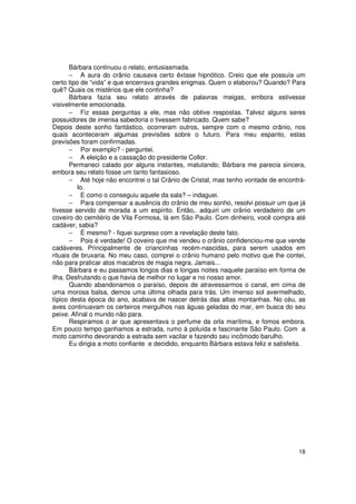 Bárbara continuou o relato, entusiasmada.
       − A aura do crânio causava certo êxtase hipnótico. Creio que ele possuía um
certo tipo de “vida” e que encerrava grandes enigmas. Quem o elaborou? Quando? Para
quê? Quais os mistérios que ele continha?
       Bárbara fazia seu relato através de palavras meigas, embora estivesse
visivelmente emocionada.
       − Fiz essas perguntas a ele, mas não obtive respostas. Talvez alguns seres
possuidores de imensa sabedoria o tivessem fabricado. Quem sabe?
Depois deste sonho fantástico, ocorreram outros, sempre com o mesmo crânio, nos
quais aconteceram algumas previsões sobre o futuro. Para meu espanto, estas
previsões foram confirmadas.
       − Por exemplo? - perguntei.
       − A eleição e a cassação do presidente Collor.
       Permaneci calado por alguns instantes, matutando; Bárbara me parecia sincera,
embora seu relato fosse um tanto fantasioso.
       − Até hoje não encontrei o tal Crânio de Cristal, mas tenho vontade de encontrá-
          lo.
       − E como o conseguiu aquele da sala? – indaguei.
       − Para compensar a ausência do crânio de meu sonho, resolvi possuir um que já
tivesse servido de morada a um espírito. Então,. adquiri um crânio verdadeiro de um
coveiro do cemitério de Vila Formosa, lá em São Paulo. Com dinheiro, você compra até
cadáver, sabia?
       − É mesmo? - fiquei surpreso com a revelação deste fato.
       − Pois é verdade! O coveiro que me vendeu o crânio confidenciou-me que vende
cadáveres. Principalmente de criancinhas recém-nascidas, para serem usados em
rituais de bruxaria. No meu caso, comprei o crânio humano pelo motivo que lhe contei,
não para praticar atos macabros de magia negra. Jamais...
       Bárbara e eu passamos longos dias e longas noites naquele paraíso em forma de
ilha. Desfrutando o que havia de melhor no lugar e no nosso amor.
       Quando abandonamos o paraíso, depois de atravessarmos o canal, em cima de
uma morosa balsa, demos uma última olhada para trás. Um imenso sol avermelhado,
típico desta época do ano, acabava de nascer detrás das altas montanhas. No céu, as
aves continuavam os certeiros mergulhos nas águas geladas do mar, em busca do seu
peixe. Afinal o mundo não para.
       Respiramos o ar que apresentava o perfume da orla marítima, e fomos embora.
Em pouco tempo ganhamos a estrada, rumo à poluída e fascinante São Paulo. Com a
moto caminho devorando a estrada sem vacilar e fazendo seu incômodo barulho.
       Eu dirigia a moto confiante e decidido, enquanto Bárbara estava feliz e satisfeita.




                                                                                       18
 