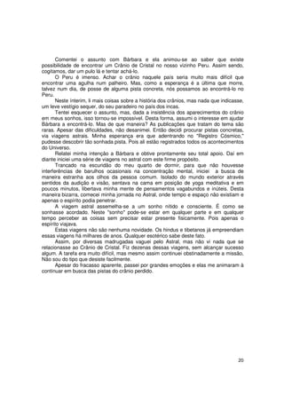 Comentei o assunto com Bárbara e ela animou-se ao saber que existe
possibilidade de encontrar um Crânio de Cristal no nosso vizinho Peru. Assim sendo,
cogitamos, dar um pulo lá e tentar achá-lo.
       O Peru é imenso. Achar o crânio naquele país seria muito mais difícil que
encontrar uma agulha num palheiro. Mas, como a esperança é a última que morre,
talvez num dia, de posse de alguma pista concreta, nós possamos ao encontrá-lo no
Peru.
       Neste ínterim, li mais coisas sobre a história dos crânios, mas nada que indicasse,
um leve vestígio sequer, do seu paradeiro no país dos incas.
       Tentei esquecer o assunto, mas, dada a insistência dos aparecimentos do crânio
em meus sonhos, isso tornou-se impossível. Desta forma, assumi o interesse em ajudar
Bárbara a encontrá-lo. Mas de que maneira? As publicações que tratam do tema são
raras. Apesar das dificuldades, não desanimei. Então decidi procurar pistas concretas,
via viagens astrais. Minha esperança era que adentrando no "Registro Cósmico,"
pudesse descobrir tão sonhada pista. Pois ali estão registrados todos os acontecimentos
do Universo.
       Relatei minha intenção a Bárbara e obtive prontamente seu total apoio. Daí em
diante iniciei uma série de viagens no astral com este firme propósito.
       Trancado na escuridão do meu quarto de dormir, para que não houvesse
interferências de barulhos ocasionais na concentração mental, iniciei a busca de
maneira estranha aos olhos da pessoa comum. Isolado do mundo exterior através
sentidos da audição e visão, sentava na cama em posição de yoga meditativa e em
poucos minutos, libertava minha mente de pensamentos vagabundos e inúteis. Desta
maneira bizarra, comecei minha jornada no Astral, onde tempo e espaço não existiam e
apenas o espírito podia penetrar.
       A viagem astral assemelha-se a um sonho nítido e consciente. É como se
sonhasse acordado. Neste "sonho" pode-se estar em qualquer parte e em qualquer
tempo perceber as coisas sem precisar estar presente fisicamente. Pois apenas o
espírito viajava.
       Estas viagens não são nenhuma novidade. Os hindus e tibetanos já empreendiam
essas viagens há milhares de anos. Qualquer esotérico sabe deste fato.
       Assim, por diversas madrugadas vaguei pelo Astral, mas não vi nada que se
relacionasse ao Crânio de Cristal. Fiz dezenas dessas viagens, sem alcançar sucesso
algum. A tarefa era muito difícil, mas mesmo assim continuei obstinadamente a missão,
Não sou do tipo que desiste facilmente.
       Apesar do fracasso aparente, passei por grandes emoções e elas me animaram à
continuar em busca das pistas do crânio perdido.




                                                                                       20
 