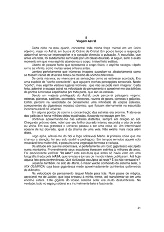 8
                                       Viagem Astral

       Certa noite no meu quarto, concentrei toda minha força mental em um único
objetivo; viajar no Astral, em busca do Crânio de Cristal. Em pouco tempo a respiração
abdominal tornou-se imperceptível e o coração diminuiu a pulsação. A escuridão, que
antes era total, foi subitamente iluminada por um clarão dourado. A seguir, senti o exato
momento em que meu espírito abandonou o corpo, imóvel feito estátua.
       Liberto do pesado fardo que representa o corpo físico, o espírito navegou rápido
rumo ao infinito, como muitas vezes o fizera antes.
       Lembro perfeitamente que inúmeras imagens sucediam-se aleatoriamente como
se fossem cenas de diversos filmes ou mesmo de sonhos diferentes.
       De certa maneira, eu vivenciava as sensações como se estivesse acordado. Era
uma espécie de "sonho consciente", que aguçava minhas percepções sensoriais. Neste
"sonho", meu espírito visitava lugares incríveis, que não se pode nem imaginar. Certa
feita, adentrei o espaço astral na velocidade do pensamento e aproximei-me dos bilhões
de pontos luminosos espalhados por toda parte, que são as estrelas.
       Sendo um viajante privilegiado do Astral, pude percorrer paisagens virgens:
estrelas, planetas, satélites, asteróides, meteoros, nuvens de gases, cometas e galáxias.
Enfim, percorri na velocidade do pensamento uma infinidade de corpos celestes,
componentes do gigantesco mosaico cósmico, que flutuam eternamente na escuridão
incomensurável do universo.
       Em alguns pontos do cosmo a concentração das estrelas era enorme. Tratava-se
das galáxias e havia milhões delas espalhadas, flutuando no espaço sem fim.
       Continuei aproximando-me das estrelas distantes, sempre em direção ao sol.
Chegando próximo dele, notei que seu brilho dourado intenso escondia o céu de onde
eu vinha. Em sua grandeza o universo passou a ser uma coisa só. Um interminável
oceano de luz dourada, igual à da chama de uma vela. Não existia mais nada além
disso.
       Logo após, afastei-me do Sol e logo sobrevoei Marte. A primeira coisa que me
chamou a atenção, foi seu solo estéril e pedregoso. Em tempos remotos aquele solo
miserável fora muito fértil, e possuíra uma vegetação formosa e variada.
       Da altitude em que me encontrava, vi perfeitamente um rosto gigantesco esculpido
numa montanha. Provavelmente seus escultores tivessem extintos à milhares de anos.
Foi emocionante verificar "in loco" esta escultura que antes só havia visto em uma
fotografia tirada pela NASA, que revistas e jornais do mundo inteiro publicaram. Até hoje
aquela foto gera controvérsias. Que civilização esculpira tal rosto? É ou não verdadeira?
       Localizei também, no solo de Marte, o maior vulcão conhecido do sistema solar, o
NIX OLÍMPICA, cuja base gigantesca mede aproximadamente quinhentos quilômetros
de diâmetro.
       Na velocidade do pensamento larguei Marte para trás. Num passe de mágica,
aproximei-me de Júpiter, que logo cresceu à minha frente, até transformar-se em uma
enorme esfera. Este gigante do nosso sistema solar era muito deslumbrante. Na
verdade, tudo no espaço sideral era incrivelmente belo e fascinante.




                                                                                      21
 