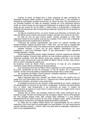 Voando no astral, do Nepal para a Índia, sobrevoei as altas montanhas de
Daransala. Naquela cidade localizei a residência do Dalai-Lama. E, não resistindo a
tentação da curiosidade, penetrei furtivamente no interior da casa. Ele conversava com
um jornalista brasileiro no salão de recepção, sentado em uma confortável poltrona
verde, ao mesmo tempo em que segurava calmamente as próprias mãos. Através das
lentes de seu óculos de aro de metal, o mestre fitava o curiosamente o interlocutor
ocidental. Ele até parecia notar minha presença espiritual, olhando de vez em quando na
minha direção.
       Ao lado do venerável senhor, um jovem monge ouvia silencioso a entrevista. Seu
traje era idêntico ao do mestre e dos outros monges; dourado, com manto cor de vinho.
       Do lado de fora da casa haviam quatro crianças sentadas no chão. Elas
seguravam potes de arroz sobres suas pernas cruzadas. Entre muito risos e falatórios,
as crianças devoravam avidamente os alimentos.
       Tratava-se de crianças abandonadas, que vivem em creches mantidas por
monges budistas, fugitivos da pátria-mãe: o Tibet. País que até hoje é ocupado pela
China comunista; que lhe impõe uma ditadura ferrenha, apesar de protestos mundiais.
       Aquelas crianças, o futuro vivo do povo tibetano, estampavam em seus
semblantes a mais pura felicidade infantil. O que demonstrava o bom tratamento
recebido daqueles monges.
       Dando prosseguimento àquela viagem fantástica, continuei vagando por distantes
e estranhos lugares. Encontrei pelo caminho as mais exóticas pessoas e vivi as mais
hilariantes situações. Uma das últimas cenas que recordei, antes de o meu espírito
voltar ao corpo, referia-se às ruinas da cidade de Machu Picchu, no Peru. Que outrora,
fora um centro avançado do império Inca.
As bucólicas ruínas de Machu Picchu encontram-se no topo de uma verdejante
montanha, quase sempre encoberta por densas neblinas.
       Das montanhas próximas de Machu Picchu sobressai um pico rochoso em forma
de cunha; semelhante ao pico do corcovado, no Rio de Janeiro. Ele é nitidamente
superior ao das ruínas da cidade e magneticamente sempre atrai a nossa visão.
       As montanhas de Machu Picchu possuem vibrações especiais e harmônicas. É
impossível ir até lá e ficar indiferente a elas.
       Alguns segundos após meu "passeio" por Machu Picchu, meu espírito caiu em
queda livre num interminável túnel sem luz. Tratava-se do irritante regresso do espírito
ao doce lar transitório, ali imóvel: o meu corpo físico.
       A sensação que tenho em tais "pousos" é algo semelhante ao "tranco" sofrido por
um paraquedista no momento em que abre o paraquedas. O espírito que perambulava
livre no Astral, volta bruscamente a ser prisioneiro do corpo. O choque do
aprisionamento do espírito ao corpo físico é a parte chata de uma viagem astral, mas é
impossível de ser evitada.
       Quando abri os olhos, não consegui mover-me. Meu corpo continuava rijo na
posição de yoga. Percebi horrorizado que não conseguia respirar. Nunca tinha passado
por uma situação dessas antes. Meu coração batia acelerado e o suor brotava
abundantemente por todos os poros do meu corpo. Cheguei a pedir ajuda a Deus para
poder respirar novamente e sair daquele estado de paralisia compulsória.
       Eu sabia que as viagens Astrais devem ser supervisionadas por um instrutor
experiente, mas nunca havia me preocupado com esse detalhe. Por isso encontrava-se
naquela delicada situação – imóvel e todo roxo pela falta de respiração; implorando à
Deus o meu restabelecimento.




                                                                                     23
 