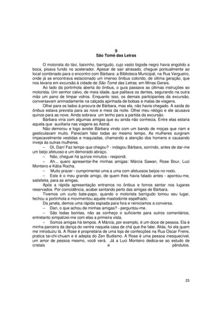 9
                                    São Tomé das Letras

       O motorista do táxi, baixinho, barrigudo, cujo vasto bigode negro havia engolido a
boca, pisava fundo no acelerador. Apesar de sair atrasado, cheguei pontualmente ao
local combinado para o encontro com Bárbara: a Biblioteca Municipal, na Rua Vergueiro,
onde já se encontrava estacionado um imenso ônibus colorido, de última geração, que
nos levaria em excursão à cidade de São Tomé das Letras, em Minas Gerais.
       Ao lado da portinhola aberta do ônibus, o guia passava as últimas instruções ao
motorista. Um senhor calvo, de meia idade, que palitava os dentes, segurando na outra
mão um pano de limpar vidros. Enquanto isso, os demais participantes da excursão,
conversavam animadamente na calçada apinhada de bolsas e malas de viagens.
       Olhei para os lados à procura de Bárbara, mas ela, não havia chegado. A saída do
ônibus estava prevista para as nove e meia da noite. Olhei meu relógio e ele acusava
quinze para as nove. Ainda sobrava um tenho para a partida da excursão.
       Bárbara viria com algumas amigas que eu ainda não conhecia. Entre elas estaria
aquela que auxiliaria nas viagens ao Astral.
       Não demorou e logo avistei Bárbara vindo com um bando de moças que riam e
gesticulavam muito. Pareciam falar todas ao mesmo tempo. As mulheres surgiram
impecavelmente vestidas e maquiadas, chamando a atenção dos homens e causando
inveja às outras mulheres.
       − Oi, Dan! Faz tempo que chegou? - indagou Bárbara, sorrindo, antes de dar-me
um beijo afetuoso e um demorado abraço.
       − Não, cheguei há quinze minutos - respondi.
       − Ah... quero apresentar-lhe minhas amigas: Márcia Sawan, Rose Bour, Luci
Monteiro e Kátia Rocha.
       − Muito prazer - cumprimentei uma a uma com afetuosos beijos no rosto.
       − Este é o meu grande amigo, de quem lhes havia falado antes - apontou-me,
satisfeita, para as amigas.
       Após a rápida apresentação entramos no ônibus e fomos sentar nos lugares
reservados. Por coincidência, acabei sentando perto das amigas de Bárbara.
       Tivemos um curto bate-papo, quando o motorista barrigudo tomou seu lugar,
fechou a portinhola e movimentou aquele mastodonte espelhado.
       Da janela, demos uma rápida espiada para fora e reiniciamos a conversa.
       − Dan, o que achou de minhas amigas? - perguntou-me.
       − São todas bonitas, não as conheço o suficiente para outros comentários,
entretanto simpatizei-me com elas a primeira vista.
       − Somos amigas há tempos. A Márcia, por exemplo, é um doce de pessoa. Ela é
minha parceira da dança do ventre naquela casa de chá que lhe falei. Aliás, foi ela quem
me introduziu lá. A Rose é proprietária de uma loja de confecções na Rua Oscar Freire,
pratica tai-chi-chuam e é adepta do Zen Budismo. A Rose é uma pessoa inesquecível,
um amor de pessoa mesmo, você verá. Já a Luci Monteiro dedica-se ao estudo de
cristais                                    e                                   pêndulos.




                                                                                      25
 