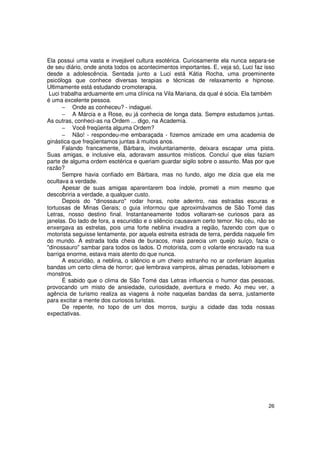 Ela possui uma vasta e invejável cultura esotérica. Curiosamente ela nunca separa-se
de seu diário, onde anota todos os acontecimentos importantes. E, veja só, Luci faz isso
desde a adolescência. Sentada junto a Luci está Kátia Rocha, uma proeminente
psicóloga que conhece diversas terapias e técnicas de relaxamento e hipnose.
Ultimamente está estudando cromoterapia.
 Luci trabalha arduamente em uma clínica na Vila Mariana, da qual é sócia. Ela também
é uma excelente pessoa.
       − Onde as conheceu? - indaguei.
       − A Márcia e a Rose, eu já conhecia de longa data. Sempre estudamos juntas.
As outras, conheci-as na Ordem ... digo, na Academia.
       − Você freqüenta alguma Ordem?
       − Não! - respondeu-me embaraçada - fizemos amizade em uma academia de
ginástica que freqüentamos juntas à muitos anos.
       Falando francamente, Bárbara, involuntariamente, deixara escapar uma pista.
Suas amigas, e inclusive ela, adoravam assuntos místicos. Concluí que elas faziam
parte de alguma ordem esotérica e queriam guardar sigilo sobre o assunto. Mas por que
razão?
       Sempre havia confiado em Bárbara, mas no fundo, algo me dizia que ela me
ocultava a verdade.
       Apesar de suas amigas aparentarem boa índole, prometi a mim mesmo que
descobriria a verdade, a qualquer custo.
       Depois do "dinossauro" rodar horas, noite adentro, nas estradas escuras e
tortuosas de Minas Gerais; o guia informou que aproximávamos de São Tomé das
Letras, nosso destino final. Instantaneamente todos voltaram-se curiosos para as
janelas. Do lado de fora, a escuridão e o silêncio causavam certo temor. No céu, não se
enxergava as estrelas, pois uma forte neblina invadira a região, fazendo com que o
motorista seguisse lentamente, por aquela estreita estrada de terra, perdida naquele fim
do mundo. A estrada toda cheia de buracos, mais parecia um queijo suíço, fazia o
"dinossauro" sambar para todos os lados. O motorista, com o volante encravado na sua
barriga enorme, estava mais atento do que nunca.
       A escuridão, a neblina, o silêncio e um cheiro estranho no ar conferiam àquelas
bandas um certo clima de horror; que lembrava vampiros, almas penadas, lobisomem e
monstros.
       É sabido que o clima de São Tomé das Letras influencia o humor das pessoas,
provocando um misto de ansiedade, curiosidade, aventura e medo. Ao meu ver, a
agência de turismo realiza as viagens à noite naquelas bandas da serra, justamente
para excitar a mente dos curiosos turistas.
       De repente, no topo de um dos morros, surgiu a cidade das toda nossas
expectativas.




                                                                                     26
 