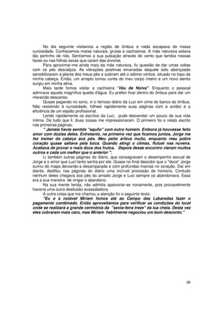 No dia seguinte visitamos a região de ônibus e nada escapava de nossa
curiosidade. Conhecemos matas naturais, grutas e cachoeiras. A mãe natureza estava
tão pertinho de nós. Sentíamos a sua pulsação através do vento que lambia nossas
faces ou nas folhas secas que caíam das árvores.
      Para aproximar-me ainda mais da mãe natureza, fiz questão de dar umas voltas
com os pés descalços. As vibrações positivas emanadas daquele solo abençoado
sensibilizaram a planta dos meus pés e subiram até o sétimo vórtice, situado no topo da
minha cabeça. Então, um arrepio tomou conta do meu corpo inteiro e um novo alento
surgiu em minha alma.
      Mais tarde fomos visitar a cachoeira "Véu de Noiva". Enquanto o pessoal
admirava aquela magnífica queda d'água. Eu preferi ficar dentro do ônibus para dar um
merecido descanso.
      Quase pegando no sono, vi o famoso diário da Luci em cima do banco do ônibus.
Não resistindo à curiosidade, folheei rapidamente suas páginas com a avidez e a
eficiência de um espião profissional.
      Lendo rapidamente os escritos da Luci, pude desvendar um pouco de sua vida
íntima. De tudo que li, duas coisas me impressionaram. O primeiro foi o relato escrito
nas primeiras páginas:
      " Jamais havia sentido "aquilo" com outro homem. Embora já houvesse feito
amor com dúzias deles. Entretanto, na primeira vez que ficamos juntos, Jorge me
fez tremer da cabeça aos pés. Meu peito arfava muito, enquanto meu pobre
coração quase saltava pela boca. Quando atingi o clímax, flutuei nas nuvens.
Acabava de provar o mais doce dos frutos. Depois desse encontro vieram muitos
outros e cada um melhor que o anterior ".
      Li também outras páginas do diário, que consagravam o desempenho sexual de
Jorge e o amor que Luci tanto sentia por ele. Quase no final descobri que o "doce" Jorge
sumiu do mapa deixando-a desamparada e com profundas marcas no coração. Daí em
diante, desfilou nas páginas do diário uma incrível procissão de homens. Contudo
nenhum deles chegava aos pés do amado Jorge e Luci sempre os abandonava. Essa
era a sua maneira de vingar o abandono.
      Na sua mente ferida, não admitia apaixonar-se novamente, pois provavelmente
haveria uma outra desilusão avassaladora.
      A outra coisa que me chamou a atenção foi o seguinte texto:
      "Eu e a notável Míriam fomos até ao Campo das Labaredas fazer o
pagamento combinado. Então aproveitamos para verificar as condições do local
onde se realizará a grande cerimônia da "sexta-feira treze" da lua cheia. Desta vez
eles cobraram mais caro, mas Miriam habilmente negociou um bom desconto."




                                                                                     28
 