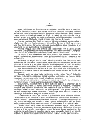 1
                                           A Musa

       Após o término de um dia estafante de trabalho no escritório, resolvi ir para casa.
Larguei o que estava fazendo pela metade, afrouxei a gravata e fui embora pilotando
atentamente minha motocicleta no meio do trânsito maluco. Graças a Deus consegui
chegar inteiro ao agradável e doce lar. Então, agradeci por mais este dia, por ter
resistido a mais uma batalha em meio a milhares de motoristas neuróticos que estão
soltos na cidade de São Paulo, incluída entre as mais violentas do mundo.
       Imensa e agitada, São Paulo revelava no trânsito conturbado as repressões e
aflições que nós, seus habitantes, somos submetidos. Contudo a cidade apresentava
uma face benevolente, oferecendo inúmeras oportunidades a seus moradores, e foi
justamente por isso que mudei do interior para cá.
       Quando cheguei aqui pela primeira vez, acostumado com a vidinha pacata
interiorana, fui surpreendido pelo ritmo intenso desta terra de mil contrastes. Onde pode-
se ouvir o barulho do trânsito rugindo noite adentro feito uma fera acuada.
       Ao chegar ao meu apartamento, mal abri a porta, fui logo tirando os sapatos e as
roupas. Totalmente nu, debrucei-me à janela para contemplar aquela cidade que não
dorme nunca.
       Do alto de um esguio edifício branco de quinze andares, que parecia uma torre
espetando o céu, vislumbrei a imensidão de São Paulo no exato momento em que o sol
sumia no horizonte e a escuridão envolvia assustadoramente as ruas dos bairros
distantes, apesar das milhões de lâmpadas acesas espalhadas no vasto manto negro.
       Era surpreendentemente fantástica a vista panorâmica que descortinava-se à
minha frente, na qual o moderno contrastava com os pobres barracos da favela, não
distante daqui.
       Daquele ponto de observação privilegiado avistei outras "torres" brilhantes
plantadas no horizonte, propiciando efeitos futuristas. Lá embaixo, nas ruas, os carros
trafegavam morosamente, indiferentes à poluição que causavam.
       Contemplando calmamente a paisagem, relaxei os músculos e, sobretudo, a
mente. Em minutos revigorei as energias supostamente perdidas.
       Seguramente, naquele horário, a maior parte das pessoas já encontrava-se na
segurança de seus lares. As noites, são sempre perigosas e traiçoeiras, verdadeiras
cúmplices das violências extremadas, dos desastres e dos assaltantes. Por isso, a
população acabou vivendo "enjaulada" em quatro paredes, para grande felicidade da
indústria da segurança, que se desenvolveu a plena carga: armas pessoais, sistemas de
segurança, guarda-costas e seguros de todos os tipos.
       "Todo cuidado é pouco", proclamam as propagandas desta "indústria" rentável.
Lamentavelmente, os fatos que ocorrem diariamente não desmentem a afirmação. Eu
mesmo, temendo a violência desenfreada dos marginais, cogitei comprar uma arma de
fogo e andar com ela; mas acabei concluindo que não seria uma boa solução. Sendo
assim, praticamente indefeso neste mundo cão, só me restava a fé na proteção divina.
       Tempos atrás, numa destas contemplações, descobri que na "torre" vizinha
morava uma encantadora jovem de cabelos negros compridos e brilhantes. A primeira
vez que a vi, ela também contemplava a cidade da janela de seu apartamento. Sua
presença marcante logo me encantou e para poder observa-la, comprei um potente
binóculo. Foi desta maneira que me transformei num "espião" assíduo e perseverante.


                                                                                        3
 