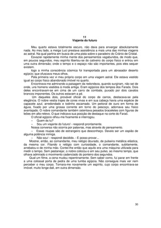 11
                                     Viajante do futuro

      Meu quarto estava totalmente escuro, não dava para enxergar absolutamente
nada. Ao meu lado, a meiga Luci prestava assistência a mais uma das minhas viagens
ao astral. Na qual partiria em busca de uma pista sobre o paradeiro do Crânio de Cristal.
      Esvaziei rapidamente minha mente dos pensamentos vagabundos, de modo que,
em poucos segundos, meu espírito libertou-se do cativeiro do corpo físico e entrou em
uma outra dimensão; onde o tempo e o espaço não são importantes, pois eles sequer
existem.
      logo a minha consciência cósmica foi transportada para um abrasador deserto
egípcio; que ofuscava meus olhos.
      Pela primeira vez vi meu próprio corpo em uma viagem astral. Ele estava vestido
igual ao corpo físico abandonado imóvel no quarto.
      Encontrava-me admirando a paisagem da redondeza, quando surgiram, não sei de
onde, uns homens vestidos à moda antiga. Eram egípcios dos tempos dos Faraós. Dois
deles encontravam-se em cima de um carro de combate, puxado por dois cavalos
brancos imponentes. Os outros estavam a pé.
       Um daqueles dois, provável oficial do corpo de carros, destacava-se pela
elegância. O nobre vestia trajes de cores vivas e em sua cabeça havia uma espécie de
capacete azul, arredondado e todinho escamado. Um peitoral de ouro em forma de
águia, fixado por uma grossa corrente em torno do pescoço, adornava seu físico
avantajado. O nobre comandante também ostentava pesados braceletes com figuras de
leões em alto-relevo. O que indicava sua posição de destaque na corte do Faraó.
      O oficial egípcio olhou-me fixamente e interrogou.
      − Quem és tu?
      − Sou um viajante do futuro! - respondi prontamente.
      Nossa conversa não ocorria por palavras, mas através do pensamento.
      − Essas roupas são de estrangeiro que desconheço. Deveis ser um espião de
alguma potência inimiga.
      − Não sou! - respondi decidido. - E posso provar...
     Mostrei, então, ao comandante, meu relógio dourado, de pulseira metálica elástica,
da mesma cor. Fitando o relógio com curiosidade, o comandante, subitamente,
arrebatou-o de minha mão. Contei-lhe então que aquilo era uma máquina utilizada para
medir o tempo. Sem pestanejar, o nobre colocou-o em seu pulso, ao mesmo tempo, que
olhava admirado o movimento cadenciado do ponteiro dos segundos.
     Qual um filme, a cena mudou repentinamente. Sem saber como, fui parar em frente
a uma colossal porta de pedra de uma tumba egípcia. Não conseguia mais ver nem
perceber o meu corpo. Tornara-me novamente um espírito, cujo corpo encontrava-se
imóvel, muito longe dali, em outra dimensão.




                                                                                      30
 