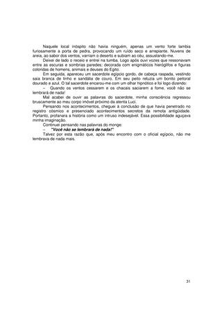 Naquele local inóspito não havia ninguém, apenas um vento forte lambia
furiosamente a porta de pedra, provocando um ruído seco e arrepiante. Nuvens de
areia, ao sabor dos ventos, varriam o deserto e subiam ao céu, assustando-me.
      Deixei de lado o receio e entrei na tumba. Logo após ouvi vozes que ressonavam
entre as escuras e sombrias paredes; decorada com enigmáticos hieróglifos e figuras
coloridas de homens, animais e deuses do Egito.
      Em seguida, apareceu um sacerdote egípcio gordo, de cabeça raspada, vestindo
saia branca de linho e sandália de couro. Em seu peito reluzia um bonito peitoral
dourado e azul. O tal sacerdote encarou-me com um olhar hipnótico e foi logo dizendo:
      − Quando os ventos cessarem e os chacais saciarem a fome, você não se
lembrará de nada!
      Mal acabei de ouvir as palavras do sacerdote, minha consciência regressou
bruscamente ao meu corpo imóvel próximo da atenta Luci.
      Pensando nos acontecimentos, cheguei à conclusão de que havia penetrado no
registro cósmico e presenciado acontecimentos secretos da remota antigüidade.
Portanto, profanara a história como um intruso indesejável. Essa possibilidade aguçava
minha imaginação.
      Continuei pensando nas palavras do monge:
      − "Você não se lembrará de nada!"
      Talvez por esta razão que, após meu encontro com o oficial egípcio, não me
lembrava de nada mais.




                                                                                   31
 