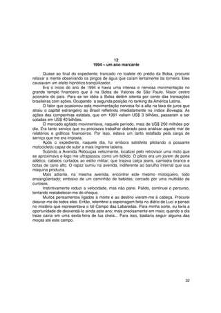 12
                                 1994 – um ano marcante

       Quase ao final do expediente, trancado no toalete do prédio da Bolsa, procurei
relaxar a mente observando os pingos de água que caíam lentamente da torneira. Eles
causavam um efeito hipnótico tranqüilizador.
       Era o início do ano de 1994 e havia uma intensa e nervosa movimentação no
grande templo financeiro que é na Bolsa de Valores de São Paulo. Maior centro
acionário do país. Para se ter idéia a Bolsa detém oitenta por cento das transações
brasileiras com ações. Ocupando a segunda posição no ranking da América Latina.
       O fator que ocasionou esta movimentação nervosa foi a alta na taxa de juros que
atraiu o capital estrangeiro ao Brasil refletindo imediatamente no índice Bovespa. As
ações das companhias estatais, que em 1991 valiam US$ 3 bilhões, passaram a ser
cotadas em US$ 40 bilhões.
       O mercado agitado movimentava, naquele período, mais de US$ 250 milhões por
dia. Era tanto serviço que eu precisava trabalhar dobrado para analisar aquele mar de
relatórios e gráficos financeiros. Por isso, estava um tanto estafado pela carga de
serviço que me era imposta.
       Após o expediente, naquele dia, fui embora satisfeito pilotando a possante
motocicleta; capaz de subir a mais íngreme ladeira.
       Subindo a Avenida Rebouças velozmente, localizei pelo retrovisor uma moto que
se aproximava e logo me ultrapassou como um bólido. O piloto era um jovem de porte
atlético, cabelos cortados ao estilo militar; que trajava calça jeans, camiseta branca e
botas de cano alto. O rapaz sumiu na avenida, indiferente ao barulho infernal que sua
máquina produzia.
       Mais adiante, na mesma avenida, encontrei este mesmo motoqueiro, todo
ensangüentado; embaixo de um caminhão de bebidas, cercado por uma multidão de
curiosos.
       Instintivamente reduzi a velocidade, mas não parei. Pálido, continuei o percurso,
tentando restabelecer-me do choque.
       Muitos pensamentos ligados à morte e ao destino vieram-me à cabeça. Procurei
desviar-me de todos eles. Então, relembrei a espionagem feita no diário de Luci e pensei
no mistério que representava o tal Campo das Labaredas. Para minha sorte, eu teria a
oportunidade de desvendá-lo ainda este ano; mais precisamente em maio; quando o dia
treze cairia em uma sexta-feira de lua cheia... Para isso, bastaria seguir alguma das
moças até este campo.




                                                                                     32
 