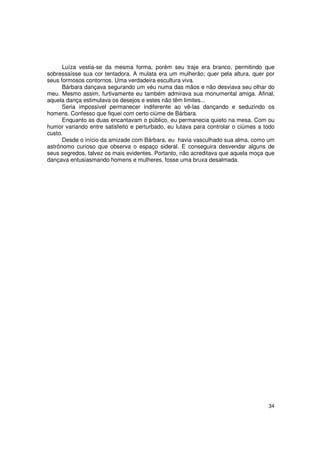 Luíza vestia-se da mesma forma, porém seu traje era branco, permitindo que
sobressaísse sua cor tentadora. A mulata era um mulherão; quer pela altura, quer por
seus formosos contornos. Uma verdadeira escultura viva.
      Bárbara dançava segurando um véu numa das mãos e não desviava seu olhar do
meu. Mesmo assim, furtivamente eu também admirava sua monumental amiga. Afinal,
aquela dança estimulava os desejos e estes não têm limites...
      Seria impossível permanecer indiferente ao vê-las dançando e seduzindo os
homens. Confesso que fiquei com certo ciúme de Bárbara.
      Enquanto as duas encantavam o público, eu permanecia quieto na mesa. Com ou
humor variando entre satisfeito e perturbado, eu lutava para controlar o ciúmes a todo
custo.
      Desde o início da amizade com Bárbara, eu havia vasculhado sua alma, como um
astrônomo curioso que observa o espaço sideral. E conseguira desvendar alguns de
seus segredos, talvez os mais evidentes. Portanto, não acreditava que aquela moça que
dançava entusiasmando homens e mulheres, fosse uma bruxa desalmada.




                                                                                   34
 