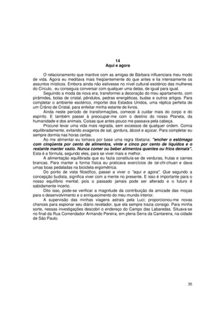 14
                                       Aqui e agora

      O relacionamento que mantive com as amigas de Bárbara influenciara meu modo
de vida. Agora eu meditava mais freqüentemente do que antes e lia intensamente os
assuntos místicos. Embora ainda não estivesse no nível cultural esotérico das mulheres
do Círculo, eu conseguia conversar com qualquer uma delas, de igual para igual.
      Seguindo a moda da nova era, transformei a decoração do meu apartamento, com
pirâmides, bolas de cristal, pêndulos, pedras energéticas, budas e outros artigos. Para
completar o ambiente esotérico, importei dos Estados Unidos, uma réplica perfeita de
um Crânio de Cristal, para enfeitar minha estante de livros.
      Ainda neste período de transformações, comecei à cuidar mais do corpo e do
espírito. E também passei à preocupar-me com o destino do nosso Planeta, da
humanidade e dos animais. Coisas que antes pouco me passava pela cabeça.
      Procurei levar uma vida mais regrada, sem excessos de qualquer ordem. Comia
equilibradamente, evitando exageros de sal, gordura, álcool e açúcar. Para completar eu
sempre dormia nas horas certas.
      Ao me alimentar eu tomava por base uma regra tibetana: "encher o estômago
com cinqüenta por cento de alimentos, vinte e cinco por cento de líquidos e o
restante manter vazio. Nunca comer ou beber alimentos quentes ou frios demais".
Esta é a fórmula, segundo eles, para se viver mais e melhor.
      A alimentação equilibrada que eu fazia constituía-se de verduras, frutas e carnes
brancas. Para manter a forma física eu praticava exercícios de tai-chi-chuan e dava
umas boas pedaladas na bicicleta ergométrica.
      Do ponto de vista filosófico, passei a viver o "aqui e agora". Que segundo a
concepção budista, significa viver com a mente no presente. E isso é importante para o
nosso equilíbrio mental; pois o passado jamais pode ser alterado e o futuro é
sabidamente incerto.
      Dito isso, pode-se verificar a magnitude da contribuição da amizade das moças
para o desenvolvimento e o enriquecimento do meu mundo interior.
      A supervisão das minhas viagens astrais pela Luci; proporcionou-me novas
chances para espionar seu diário revelador, que ela sempre trazia consigo. Para minha
sorte, nessas investigações descobri o endereço do Campo das Labaredas. Situava-se
no final da Rua Comendador Armando Pereira, em plena Serra da Cantareira, na cidade
de São Paulo.




                                                                                    35
 