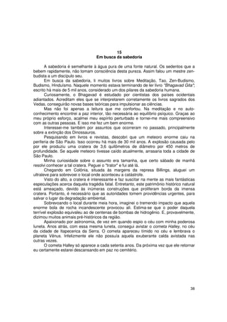 15
                                   Em busca da sabedoria

       A sabedoria é semelhante à água pura de uma fonte natural. Os sedentos que a
bebem rapidamente, não tomam consciência desta pureza. Assim falou um mestre zen-
budista a um discípulo seu.
       Em busca da sabedoria, li muitos livros sobre Meditação, Tao, Zen-Budismo,
Budismo, Hinduísmo. Naquele momento estava terminando de ler livro "Bhagavad Gita";
escrito há mais de 5 mil anos, considerado um dos pilares da sabedoria humana.
       Curiosamente, o Bhagavad é estudado por cientistas dos países ocidentais
adiantados. Acreditam eles que se interpretarem corretamente os livros sagrados dos
Vedas, conseguirão novas bases teóricas para impulsionar as ciências.
       Mas não foi apenas a leitura que me confortou. Na meditação e no auto-
conhecimento encontrei a paz interior, tão necessária ao equilíbrio psíquico. Graças ao
meu próprio esforço, acalmei meu espírito perturbado e tornei-me mais compreensivo
com as outras pessoas. E isso me fez um bem enorme.
       Interessei-me também por assuntos que ocorreram no passado, principalmente
sobre a extinção dos Dinossauros.
       Pesquisando em livros e revistas, descobri que um meteoro enorme caiu na
periferia de São Paulo. Isso ocorreu há mais de 30 mil anos. A explosão causada pelo
por ele produziu uma cratera de 3,6 quilômetros de diâmetro por 450 metros de
profundidade. Se aquele meteoro tivesse caído atualmente, arrasaria toda a cidade de
São Paulo.
       Minha curiosidade sobre o assunto era tamanha, que certo sábado de manhã
resolvi conhecer a tal cratera. Peguei o "trator" e fui até lá.
       Chegando em Colônia, situada às margens da represa Billings, aluguei um
ultraleve para sobrevoei o local onde aconteceu a catástrofe.
       Visto do alto, a cratera é interessante e faz suscitar na mente as mais fantásticas
especulações acerca daquela tragédia fatal. Entretanto, este patrimônio histórico natural
está ameaçado, devido às inúmeras construções que proliferam borda da imensa
cratera. Portanto, é necessário que as autoridades tomem providências urgentes, para
salvar o lugar da degradação ambiental.
       Sobrevoando o local durante meia hora, imaginei o tremendo impacto que aquela
enorme bola de rocha incandescente provocou ali. Estima-se que o poder daquela
terrível explosão equivaleu ao de centenas de bombas de hidrogênio. E, provavelmente,
dizimou muitos animais pré-históricos da região.
       Apaixonado por astronomia, de vez em quando espio o céu com minha poderosa
luneta. Anos atrás, com essa mesma luneta, consegui avistar o cometa Halley, no céu
da cidade de Itapecerica da Serra. O cometa apareceu tímido no céu e lembrava o
planeta Vênus. Infelizmente ele não possuía aquela exuberante calda avistada nas
outras vezes.
       O cometa Halley só aparece a cada setenta anos. Da próxima vez que ele retornar
eu certamente estarei descansando em paz no cemitério.




                                                                                       38
 