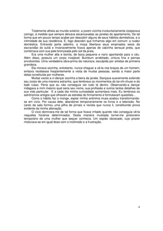 Totalmente alheia ao mundo exterior, a jovem vizinha involuntariamente cooperava
comigo, à medida que sempre deixava escancaradas as janelas do apartamento. De tal
forma que em pouco tempo acabei por descobrir alguns de seus hábitos domésticos, e a
intimidade de sua residência. E, logo descobri que tínhamos algo em comum: a nudez
doméstica. Entrando porta adentro, a moça libertava seus empinados seios da
escravidão do sutiã e Invariavelmente ficava apenas de calcinha sensual preta, que
combinava com sua pele bronzeada pelo sol da praia.
      Era uma mulher alta e bonita, de boca pequena e nariz apontando para o céu.
Além disso, possuía um corpo invejável. Bumbum arrebitado, cintura fina e pernas
envolventes. Uma verdadeira obra-prima da natureza; esculpida por artistas de primeira
grandeza.
      Ela morava sozinha, entretanto, nunca cheguei a vê-la nos braços de um homem;
embora recebesse freqüentemente a visita de muitas pessoas, sendo a maior parte
delas constituída por mulheres.
      Muitas vezes a vi dançar sozinha a beira da janela. Dançava suavemente exibindo
seu corpo de uma maneira estranha, que lembrava os movimentos do tai-chi-chuan e do
balé russo. Pena que eu não conseguia ver tudo lá dentro. Observando-a dançar
indagava a mim mesmo qual seria seu nome, sua profissão e outros tantos detalhes de
sua vida particular. E a cada dia minha curiosidade aumentava mais. Eu lembrava os
astrônomos antigos que olhavam as estrelas do firmamento e formulavam questões...
      Como o hábito faz o monge, espiar minha anônima musa acabou transformando-
se em vício. Por causa dele, abandonei temporariamente os livros e a televisão. No
canto da sala formou uma pilha de jornais e revista que nunca li, constituindo prova
evidente da minha alienação.
      O vício dominara-me de tal forma que ficava irritado quando não conseguia vê-la
naqueles horários determinados. Desta maneira inusitada tornei-me prisioneiro
temporário de uma mulher que sequer conhecia. Um espião obcecado, cujo prazer
misturava-se em igual dose com o incômodo e a frustração.




                                                                                    4
 