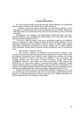 16
                                  Um sonho maravilhoso

      Em uma monótona tarde chuvosa de domingo, quando Bárbara e eu assistíamos
televisão juntos, ocorreu-me de contar a ela um sonho que tivera.
      − Bárbara, sonhei que estava escrevendo um lindo poema dedicado a você.
  Engraçado, os sentimentos de amor fluíam naturalmente do meu coração. Aquele foi o
  mais belo sonho que tive em toda minha vida. Um tipo de sonho que não dá vontade
  de acordar.
      Abraçadinha a mim, Bárbara ouvia atentamente, olhando-me dentro dos olhos.
Parecia certificar-se da veracidade das minhas palavras. Por outro lado, seus olhos
indicavam que ela acreditava em mim.
      - No sonho - continuei o relato - vivia em um mundo bom e pacífico; um verdadeiro
paraíso. A quietude do lugar favorecia a fluidez da minha energia espiritual, sem os
costumeiros bloqueios da vida cotidiana. Procurei retratar no poema todos aqueles
sentimentos maravilhosos guardados no fundo do coração. Por fim, para completar
minha felicidade, naquele paraíso particular acabei encontrando você e conversamos
muito.
      − Sobre o quê? - perguntou curiosa.
      − Não recordo o assunto. No momento em que escrevia o poema, tinha
consciência de que tudo aquilo não passava de um lindo sonho; no entanto, esforcei-me
para decorar o tal poema a fim de relatá-lo a você. Cheguei a ler o poema em voz alta,
tentando memorizar os trechos, mas todo meu esforço foi inútil. Ao acordar, não
consegui recordar uma única frase. O poema era longo e possuía uma incrível
sensibilidade. Prometi a mim mesmo não contar este sonho a você. Achava que
duvidaria de mim. Mas resolvi quebrar o juramento para poder compartilhar contigo
minhas fantasias ocultas no coração. Bárbara, creio que este sonho maravilhoso é um
reflexo do meu espírito amoroso e pacífico. Quando estamos juntos, capitulado aos seus
encantos, sei perfeitamente que o sonho não acabou e agradeço à Deus por isso.
      Bárbara mal terminou de ouvir minhas últimas palavras e entregou-se a mim, de
uma maneira que nunca havia feito antes. Com o rosto corado e o peito arfando, ela me
abraçou e me beijou ardentemente. Parecia estar fora de si. Rolamos abraçados em
cima do tapete da sala, sem desgrudar nossos lábios...




                                                                                    40
 