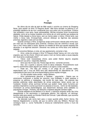 17
                                         Presságio

      No último dia do mês de abril de l994 resolvi ir sozinho ao cinema do Shopping
Norte, para assistir ao filme "O Pequeno Buda". Mal havia sentado na poltrona e um
presságio apoderou-se de mim; sinalizando que uma coisa ruim iria acontecer. Embora
não soubesse o que seria, fiquei sobressaltado. Minhas emoções foram bruscamente
abaladas; como se eu tivesse recebido uma notícia de um ente querido que acabara de
falecer. Então desatei a chorar baixo, sem ao menos saber o motivo. Chorei tanto, que
molhei o lenço todo. Envergonhado, procurei disfarçar as lágrimas das pessoas
próximas, tapando o rosto com as mãos.
      Quando começou o filme, as lágrimas ainda continuavam rolando pela minha face;
por mais que me esforçasse para contê-las. Chorava uma dor anônima e brutal, que
nem o meu íntimo sabia a causa. Apenas na metade do filme que aquela angústia tola
abrandou e as lágrimas secaram. Deixando nos cantos da minha boca uma ardência
salgada.
      Ao encontrar Bárbara, à noite, em seu apartamento, comentei o fato.
      − Amor, antes de começar o filme "O Pequeno Buda" baixou em mim uma forte
angústia, que me fez chorar. Chorei sem parar e nem ao menos sabia a causa daquela
dor. Qual seria a explicação disto?
      − Talvez você necessitasse chorar, para poder libertar alguma angústia
enraizada em sua alma - respondeu Bárbara.
      − Acho que não foi isso não. Parece algo de fora - comentei convicto.
      − Dan, sei o quanto o assunto morte te deixa chateado. Provavelmente você
reprimiu sentimentos sobre alguém que faleceu e só agora a coisa explodiu.
      − Pode ser... Por falar em mortes, li um artigo de um cientista inglês;
especulando que o vírus da AIDS teria sido desenvolvido em laboratórios de uma
superpotência para servir de arma bacteriológica contra nações inimigas.
      − Eu não acredito nesta versão - reagiu Bárbara.
      − Acho perfeitamente plausível a hipótese - argumentei - Depois que os
americanos inventaram a bomba de neutrons; cuja finalidade é matar pessoas e
preservar os edifícios e instalações, não duvido de mais nada... Os arsenais das
grandes potências estão abarrotados de armas poderosas; talvez piores que as
nucleares. Existem armas químicas terríveis que podem matar seres humanos por
paralisia respiratória e outras que levam as pessoas à loucura... Como se não bastasse,
inventaram as armas bacteriológicas, que disseminam doenças entre soldados ou
populações inimigas . Portanto, não descarto a hipótese daquele cientista inglês.
      Quando despedi-me de Bárbara e fui dormir, a estranha angústia ainda não tinha
desaparecido e me atormentou a madrugada adentro. Dia seguinte, um domingo,
levantei cedo para assistir ao Grande Prêmio de Fórmula 1 pela televisão, que ocorreria
no Circuito de Imola, na Itália.
       Na televisão tudo corria bem para o nosso querido piloto Ayrton Senna. Ele
liderava folgadamente a corrida, até que na sétima volta seu Willians- Renault não
conseguiu fazer a curva Tamburello e chocou-se violentamente contra o muro de
concreto.




                                                                                    41
 