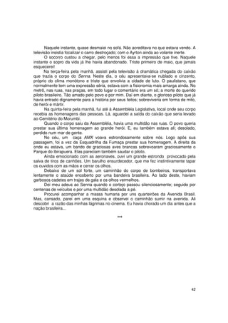 Naquele instante, quase desmaiei no sofá. Não acreditava no que estava vendo. A
televisão insistia focalizar o carro destroçado; com o Ayrton ainda ao volante inerte.
       O socorro custou a chegar, pelo menos foi essa a impressão que tive. Naquele
instante o sopro da vida já lhe havia abandonado. Triste primeiro de maio, que jamais
esquecerei!
      Na terça-feira pela manhã, assisti pela televisão à dramática chegada do caixão
que trazia o corpo do Senna. Neste dia, o céu apresentava-se nublado e cinzento,
próprio do clima monótono e triste que envolvia a cidade de luto. O paulistano, que
normalmente tem uma expressão séria, estava com a fisionomia mais amarga ainda. No
metrô, nas ruas, nas praças, em todo lugar o comentário era um só; a morte do querido
piloto brasileiro. Tão amado pelo povo e por mim. Daí em diante, o glorioso piloto que já
havia entrado dignamente para a história por seus feitos; sobreviveria em forma de mito,
de herói e mártir.
       Na quinta-feira pela manhã, fui até à Assembléia Legislativa, local onde seu corpo
recebia as homenagens das pessoas. Lá, aguardei a saída do caixão que seria levado
ao Cemitério do Morumbi.
       Quando o corpo saiu da Assembléia, havia uma multidão nas ruas. O povo queria
prestar sua última homenagem ao grande herói. E, eu também estava ali; desolado,
perdido num mar de gente.
       No céu, um caça AMX voava estrondosamente sobre nós. Logo após sua
passagem, foi a vez da Esquadrilha da Fumaça prestar sua homenagem. A direita da
onde eu estava, um bando de graciosas aves brancas sobrevoaram graciosamente o
Parque do Ibirapuera. Elas pareciam também saudar o piloto.
       Ainda emocionado com as aeronaves, ouvi um grande estrondo provocado pela
salva de tiros de canhões. Um barulho ensurdecedor, que me fez instintivamente tapar
os ouvidos com as mãos e cerrar os olhos.
       Debaixo de um sol forte, um caminhão do corpo de bombeiros, transportava
lentamente o ataúde encoberto por uma bandeira brasileira. Ao lado deste, haviam
garbosos cadetes em trajes de gala e os olhos vermelhos.
       Dei meu adeus ao Senna quando o cortejo passou silenciosamente; seguido por
centenas de veículos e por uma multidão desolada a pé.
       Procurei acompanhar a massa humana por uns quarteirões da Avenida Brasil.
Mas, cansado, parei em uma esquina e observei o caminhão sumir na avenida. Ali
descobri a razão das minhas lágrimas no cinema. Eu havia chorado um dia antes que a
nação brasileira...

                                              ***




                                                                                      42
 